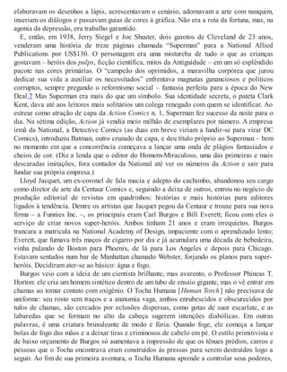 elaboravam os desenhos a lápis, acrescentavam o cenário, adornavam a arte com nanquim,
inseriam os diálogos e passavam guias de cores à gráfica. Não era a rota da fortuna, mas, na
agonia da depressão, era trabalho garantido.
E, então, em 1938, Jerry Siegel e Joe Shuster, dois garotos de Cleveland de 23 anos,
venderam uma história de treze páginas chamada “Superman” para a National Allied
Publications por US$130. O personagem era uma mistureba de tudo o que as crianças
gostavam – heróis dos pulps, ficção científica, mitos da Antiguidade – em um só esplêndido
pacote nas cores primárias. O “campeão dos oprimidos, a maravilha corpórea que jurou
dedicar sua vida a auxiliar os necessitados” enfrentava magnatas gananciosos e políticos
corruptos, sempre pregando o reformismo social – fantasia perfeita para a época do New
Deal.7 Mas Superman era mais do que um símbolo. Sua identidade secreta, o pateta Clark
Kent, dava até aos leitores mais solitários um colega renegado com quem se identificar. Ao
estrear como atração de capa da Action Comics n. 1, Superman fez sucesso da noite para o
dia. Na sétima edição, Action já vendia meio milhão de exemplares por número. A empresa
irmã da National, a Detective Comics (as duas em breve viriam a fundir-se para virar DC
Comics), introduziu Batman, outro cruzado de capa, e deu título próprio ao Superman – bem
no momento em que a concorrência começava a lançar uma onda de plágios fantasiados e
cheios de cor. (Diz a lenda que o editor do Homem-Miraculoso, uma das primeiras e mais
descaradas imitações, fora contador da National até ver os números da Action e sair para
fundar sua própria empresa.)
Lloyd Jacquet, um ex-coronel de fala macia e adepto do cachimbo, abandonou seu cargo
como diretor de arte da Centaur Comics e, seguindo a deixa de outros, entrou no negócio de
produção editorial de revistas em quadrinhos: histórias e mais histórias para editores
ligados à tendência. Dentre os artistas que Jacquet pegou da Centaur e trouxe para sua nova
firma – a Funnies Inc. –, os principais eram Carl Burgos e Bill Everett; ficou com eles o
serviço de criar novos super-heróis. Ambos tinham 21 anos e eram irrequietos. Burgos
trancara a matrícula na National Academy of Design, impaciente com o aprendizado lento;
Everett, que fumava três maços de cigarro por dia e já acumulara uma década de bebedeira,
vinha pulando de Boston para Phoenix, de lá para Los Angeles e depois para Chicago.
Estavam sentados num bar de Manhattan chamado Webster, forjando os planos para super-
heróis. Decidiram ater-se ao básico: água e fogo.
Burgos veio com a ideia de um cientista brilhante, mas avarento, o Professor Phineas T.
Horton: ele cria um homem sintético dentro de um tubo de ensaio gigante, mas o vê entrar em
chamas ao tomar contato com oxigênio. O Tocha Humana [Human Torch ] não precisava de
uniforme: seu rosto sem traços e a anatomia vaga, ambos enrubescidos e obscurecidos por
tufos de chamas, são cercados por eclosões dispersas, como gotas de suor escarlate, e as
labaredas que se formam no alto da cabeça sugerem intenções diabólicas. Em outras
palavras, é uma criatura bruxuleante de medo e fúria. Quando foge, ele começa a lançar
bolas de fogo das mãos e a deixar tiras e criminosos de cabelo em pé. O estilo primitivista e
de baixo orçamento de Burgos só aumentava a impressão de que os tênues prédios, carros e
pessoas que o Tocha encontrava eram construídos às pressas para serem destruídos logo a
seguir. Ao fim de sua primeira aventura, o Tocha Humana aprende a controlar seus poderes,
 