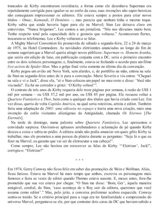 truncados de Kirby encontraram resistência; a forma como ele desenhava Superman era
repetidamente corrigida para igualar-se ao estilo da casa; suas invenções não super-heroicas
não conseguiam impressionar os editores. Ele estava sempre a postos para criar novos
títulos – Omac, Kamandi, O Demônio –, mas parecia que nenhum tinha o mesmo toque.
Kirby sabia que ainda haveria lugar para ele na Marvel; Stan Lee deixava claro em
entrevistas. “Nunca brigamos”, Lee contou a um jornalista. “Nós nos dávamos muito bem.
Tenho respeito total pela capacidade dele e gostaria que voltasse.” Aconteceram flertes,
trocaram-se telefonemas. Lee e Kirby voltaram a se falar.
A Mighty Marvel Convention foi promovida de sábado a segunda-feira, 22 a 24 de março
de 1975, no Hotel Commodore. As novidades eletrizantes anunciadas ao longo do fim de
semana sugeriam que a Marvel queria atingir novos públicos: Superman vs. Homem-Aranha,
que sairia em edição de luxo, em publicação conjunta com a DC, seria o primeiro encontro
entre os dois icônicos personagens; e, finalmente, estava-se fechando o acordo para um filme
live-action de Spider-Man. Mas o golpe final viria somente no último dia da convenção.
Kirby pegou um avião até Nova York, sem alardes, e, de portfólio na mão, entrou na sala
de Stan na segunda-feira antes de ir para a convenção. Marie Severin o viu entrar. “Cheguei
na sala e vi o Jack”, disse ela, “aí o Stan colocou um papel no meu rosto e disse: ‘Você não
viu nada!’. Eu fui no corredor e gritei: ‘O Kirby voltou!’”.
O contrato de três anos de Kirby requeria dele treze páginas por semana, à razão de US$ 1
mil por semana – ou US$ 57,2 mil por ano, ou US$ 85 por página. Ele recusou voltar a
Quarteto Fantástico e Thor, bem como a qualquer dos títulos que havia criado com Lee. Em
vez disso, queria de volta Capitão América, na qual seria roteirista, artista e editor. Também
faria uma adaptação de 2001: uma odisseia no espaço e traria uma nova criação, mais uma
invenção do estilo visitantes alienígenas da Antiguidade, chamada Os Eternos [The
Eternals].
Na tarde de domingo, numa palestra sobre Quarteto Fantástico, Lee apresentou o
convidado surpresa. Ouviram-se aplausos arrebatadores e aclamação de pé quando Kirby
desceu a coxia e subiu no pódio. A editora ainda não podia anunciar em quais gibis Kirby ia
trabalhar, mas ele prometeu a uma pessoa da plateia durante as perguntas: “Seja lá o que eu
fizer na Marvel, eu garanto que vai ser de eletrocutar a sua cabeça!”.
Como sempre, Lee não hesitou em reescrever as falas de Kirby. “‘Eletrizar’, Jack!”,
corrigiu-o. “Eletrizar!”
× × ×
Em 1974, Gerry Conway não ficou feliz em saber das promoções de Wein e Wolfman. Aliás,
ficou furioso. Estava na Marvel há mais tempo que ambos, escrevia os personagens mais
famosos e fazia as vezes de editor quando Thomas estava ausente. E, meses antes, fora-lhe
prometido que sua vez estava por chegar. “O Stan me disse: ‘Bom, Ger’, àquela maneira
amigável, cordial, do Stan, ‘caso aconteça de o Roy sair da editora, queremos que você
assuma como editor’.” Mas, pelo jeito, a conversa preliminar acabou esquecida. Conway
sentiu-se traído. Se o critério principal para a vaga era ter familiaridade e compreensão do
universo Marvel, perguntava-se ele, por que contratar dois caras da DC que haviam subido a
 