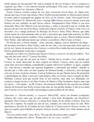 bordo apenas no ano passado? Ele estava cansado de não ser levado a sério e começava a
suspeitar que Marv e Len estavam fazendo politicagem. Pelo jeito, suas realizações nada
significavam para Lee, nem para a Marvel.
Assim, Conway recebeu ordens de Lee para ressuscitar Gwen Stacy, de algum jeito,
mesmo que fosse só por uma edição. (Steve Gerber prestativamente se ofereceu para mostrá-
la como cadáver reanimado nas páginas de Tales of the Zombie, como “Graveyard Gwen”
[“Gwen Cemitério”]). Aborrecido com o encargo,100 Conway escreveu mesmo assim uma
história em seis capítulos na qual Gwen voltava, retraumatizava Peter Parker (e sua nova
namorada, Mary Jane Watson) com sua presença, e então se descobria que na verdade não
passava de um clone de Gwen Stacy, criado pelo Chacal [Jackal]. O Chacal, como veio a se
descobrir, era o antigo professor de Biologia de Gwen e Peter, Miles Warren, que tinha
ciúme insano do relacionamento entre os dois e descobriu que ainda tinha amostras de DNA
dela de um antigo projeto científico. (Para complicar mais as coisas, Warren também clonou
Peter Parker, uma subtrama menor que voltaria a assombrar a Marvel anos à frente.)
No fim do arco, a Gwen clonada – triste, inocente, ingênua, com as memórias da antiga –
dá um adeus lacrimoso a Peter Parker, amor de sua vida, e sai com uma mala cheia rumo ao
pôr do sol. Apesar da premissa tola, Conway e o artista Ross Andru haviam conseguido uma
história genuinamente comovente e instigante.
Quando Lee enfim viu a história que forçara Conway a escrever, ele deu de ombros. “Isso
aqui não deu certo, não é?” Conway fervilhou.
“Você vai ter que dar um jeito no Gerry”, Thomas havia avisado a Lee, sabendo que
Conway se sentia merecedor de mais respeito na editora. Conway sentia que era tratado
como mais um escrevinhador, respondendo à equipe indivisível LenMarv, os quais, segundo
ele, “não davam a entender que queriam fragmentar a autoridade que tinham”. Quando se
decidiu que o vilão cada vez mais popular do Homem-Aranha, o Justiceiro, teria destaque
solo nas revistas em preto e branco, Conway lembrou-se de que Thomas havia lhe prometido
a oportunidade de editar a série por conta própria. Mas as revistas eram o reinado de Marv
Wolfman. Conway teria que aceitar ficar só nos roteiros, mais uma vez. Inflamado, ele
começou a pegar freelances na Atlas Comics de Martin e Chip Goodman e depois uma vaga
de roteiro – e de edição – na DC Comics. Seu primeiro trabalho foi dar um jeito nas últimas
edições de Kamandi que Kirby enviara logo antes de sua partida abrupta. E não levou muito
para Conway ver-se escrevendo o personagem a quem acabara de dar adeus.
Superman vs. Homem-Aranha, o crossover Marvel/DC, sairia em formato avantajado,
custaria oito vezes mais que um gibi normal e teria forte divulgação: um blockbuster
garantido. Para Conway, roteirista, e o artista Ross Andru, foi de encher os bolsos. Para Len
Wein, foi a ruptura. Na reunião na sala de Lee, sentados em volta da mesa do café, Wein
questionou a decisão de Al Landau de tirar Andru de O Surpreendente Homem-Aranha, na
qual era regular, para trabalhar no projeto. Homem-Aranha, afinal, era o título número um da
Marvel.
“Eu sou o editor-chefe”, disse Wein. “Por que não discutiram antes comigo?”
Landau olhou para ele e disse: “Porque não é da sua conta, caralho”.
 