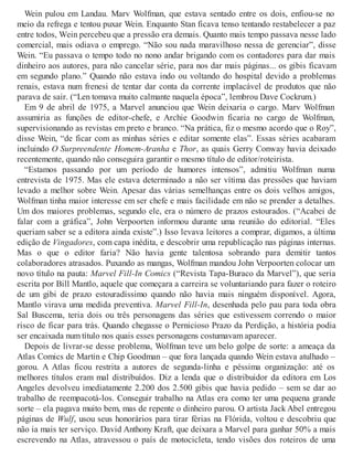 Wein pulou em Landau. Marv Wolfman, que estava sentado entre os dois, enfiou-se no
meio da refrega e tentou puxar Wein. Enquanto Stan ficava tenso tentando restabelecer a paz
entre todos, Wein percebeu que a pressão era demais. Quanto mais tempo passava nesse lado
comercial, mais odiava o emprego. “Não sou nada maravilhoso nessa de gerenciar”, disse
Wein. “Eu passava o tempo todo no nono andar brigando com os contadores para dar mais
dinheiro aos autores, para não cancelar série, para nos dar mais páginas... os gibis ficavam
em segundo plano.” Quando não estava indo ou voltando do hospital devido a problemas
renais, estava num frenesi de tentar dar conta da corrente implacável de produtos que não
parava de sair. (“Len tomava muito calmante naquela época”, lembrou Dave Cockrum.)
Em 9 de abril de 1975, a Marvel anunciou que Wein deixaria o cargo. Marv Wolfman
assumiria as funções de editor-chefe, e Archie Goodwin ficaria no cargo de Wolfman,
supervisionando as revistas em preto e branco. “Na prática, fiz o mesmo acordo que o Roy”,
disse Wein, “de ficar com as minhas séries e editar somente elas”. Essas séries acabaram
incluindo O Surpreendente Homem-Aranha e Thor, as quais Gerry Conway havia deixado
recentemente, quando não conseguira garantir o mesmo título de editor/roteirista.
“Estamos passando por um período de humores intensos”, admitiu Wolfman numa
entrevista de 1975. Mas ele estava determinado a não ser vítima das pressões que haviam
levado a melhor sobre Wein. Apesar das várias semelhanças entre os dois velhos amigos,
Wolfman tinha maior interesse em ser chefe e mais facilidade em não se prender a detalhes.
Um dos maiores problemas, segundo ele, era o número de prazos estourados. (“Acabei de
falar com a gráfica”, John Verpoorten informou durante uma reunião do editorial. “Eles
queriam saber se a editora ainda existe”.) Isso levava leitores a comprar, digamos, a última
edição de Vingadores, com capa inédita, e descobrir uma republicação nas páginas internas.
Mas o que o editor faria? Não havia gente talentosa sobrando para demitir tantos
colaboradores atrasados. Puxando as mangas, Wolfman mandou John Verpoorten colocar um
novo título na pauta: Marvel Fill-In Comics (“Revista Tapa-Buraco da Marvel”), que seria
escrita por Bill Mantlo, aquele que começara a carreira se voluntariando para fazer o roteiro
de um gibi de prazo estouradíssimo quando não havia mais ninguém disponível. Agora,
Mantlo virava uma medida preventiva. Marvel Fill-In, desenhada pelo pau para toda obra
Sal Buscema, teria dois ou três personagens das séries que estivessem correndo o maior
risco de ficar para trás. Quando chegasse o Pernicioso Prazo da Perdição, a história podia
ser encaixada num título nos quais esses personagens costumavam aparecer.
Depois de livrar-se desse problema, Wolfman teve um belo golpe de sorte: a ameaça da
Atlas Comics de Martin e Chip Goodman – que fora lançada quando Wein estava atulhado –
gorou. A Atlas ficou restrita a autores de segunda-linha e péssima organização: até os
melhores títulos eram mal distribuídos. Diz a lenda que o distribuidor da editora em Los
Angeles devolveu imediatamente 2.200 dos 2.500 gibis que havia pedido – sem se dar ao
trabalho de reempacotá-los. Conseguir trabalho na Atlas era como ter uma pequena grande
sorte – ela pagava muito bem, mas de repente o dinheiro parou. O artista Jack Abel entregou
páginas de Wulf, usou seus honorários para tirar férias na Flórida, voltou e descobriu que
não ia mais ter serviço. David Anthony Kraft, que deixara a Marvel para ganhar 50% a mais
escrevendo na Atlas, atravessou o país de motocicleta, tendo visões dos roteiros de uma
 