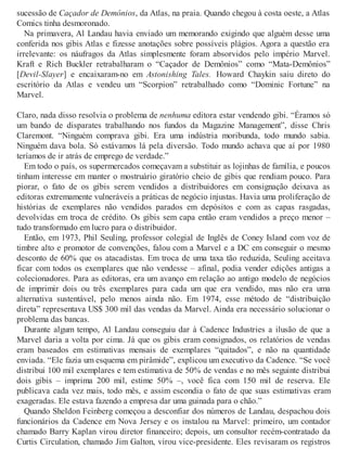 sucessão de Caçador de Demônios, da Atlas, na praia. Quando chegou à costa oeste, a Atlas
Comics tinha desmoronado.
Na primavera, Al Landau havia enviado um memorando exigindo que alguém desse uma
conferida nos gibis Atlas e fizesse anotações sobre possíveis plágios. Agora a questão era
irrelevante: os náufragos da Atlas simplesmente foram absorvidos pelo império Marvel.
Kraft e Rich Buckler retrabalharam o “Caçador de Demônios” como “Mata-Demônios”
[Devil-Slayer] e encaixaram-no em Astonishing Tales. Howard Chaykin saiu direto do
escritório da Atlas e vendeu um “Scorpion” retrabalhado como “Dominic Fortune” na
Marvel.
Claro, nada disso resolvia o problema de nenhuma editora estar vendendo gibi. “Éramos só
um bando de disparates trabalhando nos fundos da Magazine Management”, disse Chris
Claremont. “Ninguém comprava gibi. Era uma indústria moribunda, todo mundo sabia.
Ninguém dava bola. Só estávamos lá pela diversão. Todo mundo achava que aí por 1980
teríamos de ir atrás de emprego de verdade.”
Em todo o país, os supermercados começavam a substituir as lojinhas de família, e poucos
tinham interesse em manter o mostruário giratório cheio de gibis que rendiam pouco. Para
piorar, o fato de os gibis serem vendidos a distribuidores em consignação deixava as
editoras extremamente vulneráveis a práticas de negócio injustas. Havia uma proliferação de
histórias de exemplares não vendidos parados em depósitos e com as capas rasgadas,
devolvidas em troca de crédito. Os gibis sem capa então eram vendidos a preço menor –
tudo transformado em lucro para o distribuidor.
Então, em 1973, Phil Seuling, professor colegial de Inglês de Coney Island com voz de
timbre alto e promotor de convenções, falou com a Marvel e a DC em conseguir o mesmo
desconto de 60% que os atacadistas. Em troca de uma taxa tão reduzida, Seuling aceitava
ficar com todos os exemplares que não vendesse – afinal, podia vender edições antigas a
colecionadores. Para as editoras, era um avanço em relação ao antigo modelo de negócios
de imprimir dois ou três exemplares para cada um que era vendido, mas não era uma
alternativa sustentável, pelo menos ainda não. Em 1974, esse método de “distribuição
direta” representava US$ 300 mil das vendas da Marvel. Ainda era necessário solucionar o
problema das bancas.
Durante algum tempo, Al Landau conseguiu dar à Cadence Industries a ilusão de que a
Marvel daria a volta por cima. Já que os gibis eram consignados, os relatórios de vendas
eram baseados em estimativas mensais de exemplares “quitados”, e não na quantidade
enviada. “Ele fazia um esquema em pirâmide”, explicou um executivo da Cadence. “Se você
distribui 100 mil exemplares e tem estimativa de 50% de vendas e no mês seguinte distribui
dois gibis – imprima 200 mil, estime 50% –, você fica com 150 mil de reserva. Ele
publicava cada vez mais, todo mês, e assim escondia o fato de que suas estimativas eram
exageradas. Ele estava fazendo a empresa dar uma guinada para o chão.”
Quando Sheldon Feinberg começou a desconfiar dos números de Landau, despachou dois
funcionários da Cadence em Nova Jersey e os instalou na Marvel: primeiro, um contador
chamado Barry Kaplan virou diretor financeiro; depois, um consultor recém-contratado da
Curtis Circulation, chamado Jim Galton, virou vice-presidente. Eles revisaram os registros
 