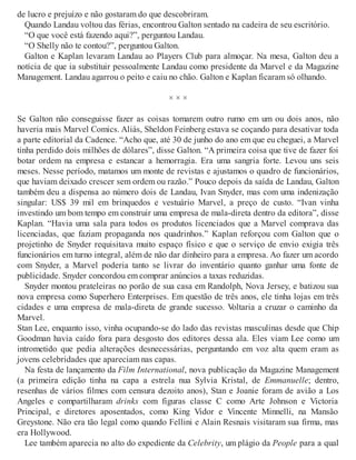 de lucro e prejuízo e não gostaram do que descobriram.
Quando Landau voltou das férias, encontrou Galton sentado na cadeira de seu escritório.
“O que você está fazendo aqui?”, perguntou Landau.
“O Shelly não te contou?”, perguntou Galton.
Galton e Kaplan levaram Landau ao Players Club para almoçar. Na mesa, Galton deu a
notícia de que ia substituir pessoalmente Landau como presidente da Marvel e da Magazine
Management. Landau agarrou o peito e caiu no chão. Galton e Kaplan ficaram só olhando.
× × ×
Se Galton não conseguisse fazer as coisas tomarem outro rumo em um ou dois anos, não
haveria mais Marvel Comics. Aliás, Sheldon Feinberg estava se coçando para desativar toda
a parte editorial da Cadence. “Acho que, até 30 de junho do ano em que eu cheguei, a Marvel
tinha perdido dois milhões de dólares”, disse Galton. “A primeira coisa que tive de fazer foi
botar ordem na empresa e estancar a hemorragia. Era uma sangria forte. Levou uns seis
meses. Nesse período, matamos um monte de revistas e ajustamos o quadro de funcionários,
que haviam deixado crescer sem ordem ou razão.” Pouco depois da saída de Landau, Galton
também deu a dispensa ao número dois de Landau, Ivan Snyder, mas com uma indenização
singular: US$ 39 mil em brinquedos e vestuário Marvel, a preço de custo. “Ivan vinha
investindo um bom tempo em construir uma empresa de mala-direta dentro da editora”, disse
Kaplan. “Havia uma sala para todos os produtos licenciados que a Marvel comprava das
licenciadas, que faziam propaganda nos quadrinhos.” Kaplan reforçou com Galton que o
projetinho de Snyder requisitava muito espaço físico e que o serviço de envio exigia três
funcionários em turno integral, além de não dar dinheiro para a empresa. Ao fazer um acordo
com Snyder, a Marvel poderia tanto se livrar do inventário quanto ganhar uma fonte de
publicidade. Snyder concordou em comprar anúncios a taxas reduzidas.
Snyder montou prateleiras no porão de sua casa em Randolph, Nova Jersey, e batizou sua
nova empresa como Superhero Enterprises. Em questão de três anos, ele tinha lojas em três
cidades e uma empresa de mala-direta de grande sucesso. Voltaria a cruzar o caminho da
Marvel.
Stan Lee, enquanto isso, vinha ocupando-se do lado das revistas masculinas desde que Chip
Goodman havia caído fora para desgosto dos editores dessa ala. Eles viam Lee como um
intrometido que pedia alterações desnecessárias, perguntando em voz alta quem eram as
jovens celebridades que apareciam nas capas.
Na festa de lançamento da Film International, nova publicação da Magazine Management
(a primeira edição tinha na capa a estrela nua Sylvia Kristal, de Emmanuelle; dentro,
resenhas de vários filmes com censura dezoito anos), Stan e Joanie foram de avião a Los
Angeles e compartilharam drinks com figuras classe C como Arte Johnson e Victoria
Principal, e diretores aposentados, como King Vidor e Vincente Minnelli, na Mansão
Greystone. Não era tão legal como quando Fellini e Alain Resnais visitaram sua firma, mas
era Hollywood.
Lee também aparecia no alto do expediente da Celebrity, um plágio da People para a qual
 
