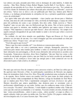 Lee entrava em ação, posando para fotos com os destaques de cada matéria. A idade das
estrelas – Mae West, Mickey Cohen, Robert Wagner, Lucille Ball, F. Lee Bailey – dava a
sensação de um episódio de Love Boat. As matérias derretiam-se por eles. “Se a atitude da
Celebrity diante do fenômeno [da cultura obcecada pelo estrelato] soa diferente”, escreveu
um crítico, “talvez isso se deva a ela ser publicada por Stan Lee, famoso pela Marvel
Comics, e se dedique primariamente às estripulias de Lee, o primeiro quadrinista a ganhar
status de celebridade”.
Lee agora tinha uma sala muito requintada – cinco janelas que davam para a Madison
Avenue, uma mesa de café com tampo de vidro, em forma de bumerangue, e espaço de sobra
para três poltronas de couro e aço cromado, fora dois sofás. Ainda escrevia a “Stan’s
Soapbox” uma vez por mês, mas era Hollywood que lhe atraía. Não só havia estrelas de
cinema com quem se misturar, mas também uma indústria que nunca estava à beira do
colapso. “Não importava o sucesso que tudo fizesse”, disse um roteirista, “ele sempre teve
aquela sensação desagradável de que todo mundo ia sumir e ele teria que voltar a escrever
todos os gibis”.
Na verdade, ele mal dava atenção aos quadrinhos. Pegou um Homem de Ferro pela
primeira vez em mais de um ano, viu o nariz triangular que fora acrescentado ao elmo por
ordem sua e falou: “O que é isso – por que isso aqui?”.
“Você não queria que tivesse?”
“Bom, é que fica meio estranho, né?”, Lee distraiu-se e passou para outra coisa.
Agora tudo tinha a ver com o panorama macro: sinergia, demografia, parcerias. Lee
convocou pelo menos uma reunião para lembrar a todos os roteiristas de que não deviam
fazer alterações nos personagens, a fim de essas alterações não arriscarem os acordos com
licenciadas. Tomavam-se decisões, disse Steve Englehart, “não por Stan Lee como o alto
escalão de um bando de gente criativa, mas por Stan Lee no baixo escalão de um bando de
empresários. E ele começou a levar toda sua energia para o lado comercial em vez de
direcioná-la para o lado criativo, lá embaixo.”
× × ×
Por mais que estivesse fora de compasso com o processo criativo, até Stan Lee sabia que os
fãs queriam mais Howard, o Pato. As participações esporádicas de Howard, nas páginas
finais do tremendoso título Giant-Size Man-Thing,101 produziram uma avalanche de cartas
e, de repente, Steve Gerber estava em reunião com Lee para tratar do título próprio de
Howard. Gerber vinha acompanhado de Mary Skrenes, colega de faculdade de Alan Weiss
que se mudara para Nova York e rapidamente conseguira serviços freelances nos gibis.
Skrenes descobriu que amava quadrinhos, mas demorou para se acostumar com os
profissionais infantilizados ao seu redor. Gerber, que ela conhecera numa visita à Marvel,
era a exceção: “Eu entrei”, disse Skrenes, “e todo mundo se apinhou à minha volta. Tinha uns
caras que não estavam acostumados a ver meninas. Ficavam colados em mim, dizendo coisa
tipo: ‘estou com problemas... odeio ir para a cama... odeio acordar’, aí ergui os olhos e vi
aquele cabeção vindo aos pulos na minha rota. Era Steve Gerber. Ele pegou a minha mão e
me tirou daquela sala. E os caras ficaram, tipo: ‘Mas como?’”.
 