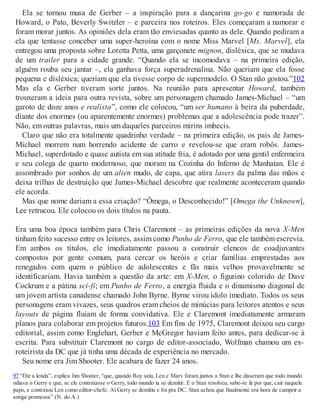 Ela se tornou musa de Gerber – a inspiração para a dançarina go-go e namorada de
Howard, o Pato, Beverly Switzler – e parceira nos roteiros. Eles começaram a namorar e
foram morar juntos. As opiniões dela eram tão enviesadas quanto as dele. Quando pediram a
ela que tentasse conceber uma super-heroína com o nome Miss Marvel [Ms. Marvel], ela
entregou uma proposta sobre Loretta Petta, uma garçonete mignon, disléxica, que se mudava
de um trailer para a cidade grande. “Quando ela se incomodava – na primeira edição,
alguém rouba seu jantar –, ela ganhava força superadrenalina. Não queriam que ela fosse
pequena e disléxica; queriam que ela tivesse corpo de supermodelo. O Stan não gostou.”102
Mas ela e Gerber tiveram sorte juntos. Na reunião para apresentar Howard, também
trouxeram a ideia para outra revista, sobre um personagem chamado James-Michael – “um
garoto de doze anos e realista”, como ele colocou, “um ser humano à beira da puberdade,
diante dos enormes (ou aparentemente enormes) problemas que a adolescência pode trazer”.
Não, em outras palavras, mais um daqueles parceiros mirins imbecis.
Claro que não era totalmente quadrinho verdade – na primeira edição, os pais de James-
Michael morrem num horrendo acidente de carro e revelou-se que eram robôs. James-
Michael, superdotado e quase autista em sua atitude fria, é adotado por uma gentil enfermeira
e seu colega de quarto modernoso, que moram na Cozinha do Inferno de Manhatan. Ele é
assombrado por sonhos de um alien mudo, de capa, que atira lasers da palma das mãos e
deixa trilhas de destruição que James-Michael descobre que realmente aconteceram quando
ele acorda.
Mas que nome dariam a essa criação? “Ômega, o Desconhecido!” [Omega the Unknown],
Lee retrucou. Ele colocou os dois títulos na pauta.
Era uma boa época também para Chris Claremont – as primeiras edições da nova X-Men
tinham feito sucesso entre os leitores, assim como Punho de Ferro, que ele também escrevia.
Em ambos os títulos, ele imediatamente passou a construir elencos de coadjuvantes
compostos por gente comum, para cercar os heróis e criar famílias emprestadas aos
renegados com quem o público de adolescentes e fãs mais velhos provavelmente se
identificariam. Havia também a questão da arte: em X-Men, o figurino colorido de Dave
Cockrum e a pátina sci-fi; em Punho de Ferro, a energia fluida e o dinamismo diagonal de
um jovem artista canadense chamado John Byrne. Byrne virou ídolo imediato. Todos os seus
personagens eram vivazes, seus quadros eram cheios de minúcias para leitores atentos e seus
layouts de página fluíam de forma convidativa. Ele e Claremont imediatamente armaram
planos para colaborar em projetos futuros.103 Em fins de 1975, Claremont deixou seu cargo
editorial, assim como Englehart, Gerber e McGregor haviam feito antes, para dedicar-se à
escrita. Para substituir Claremont no cargo de editor-associado, Wolfman chamou um ex-
roteirista da DC que já tinha uma década de experiência no mercado.
Seu nome era Jim Shooter. Ele acabara de fazer 24 anos.
97 “Diz a lenda”, explica Jim Shooter, “que, quando Roy saiu, Len e Marv foram juntos a Stan e lhe disseram que todo mundo
odiava o Gerry e que, se ele contratasse o Gerry, todo mundo ia se demitir. E o Stan resolveu, sabe-se lá por que, cair naquele
papo, e contratou Len como editor-chefe. Aí Gerry se demitiu e foi pra DC. Stan achou que finalmente era hora de cumprir a
antiga promessa” (N. do A.)
 