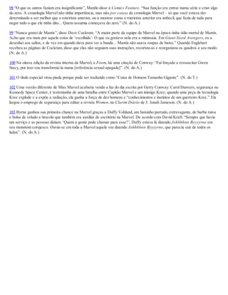 98 “O que os outros faziam era insignificante”, Mantlo disse à Comics Feature. “Sua função era entrar numa série e criar algo
do zero. A cronologia Marvel não tinha importância, mas não por causa da cronologia Marvel – só que você estava tão
determinado a ser melhor que o roteirista anterior, ou a mostrar como o roteirista anterior era imbecil, que fazia de tudo para
negar tudo o que ele tinha dito... Quem assumia começava do zero.” (N. do A.)
99 “Nunca gostei de Mantis”, disse Dave Cockrum. “A maior parte da equipe da Marvel na época tinha ódio mortal de Mantis.
Acho que era mais por aquela coisa de ‘escolhida’. O que eu gostava nela era a minissaia. Em Giant-Sized Avengers, eu a
desenhei aos saltos, e de vez em quando dava para ver a bunda... Mantis não usava roupas de baixo.” Quando Englehart
recebeu as páginas de Cockrum, disse que elas não seguiam suas instruções, recortou-as e reorganizou os quadros a seu modo.
(N. do A.)
100 Na oitava edição da revista interna da Marvel, a Foom, há uma citação de Conway: “Fui forçado a ressuscitar Gwen
Stacy, por isso vou transformá-la numa [referência sexual apagada]”. (N. do A.)
101 O título especial virou piada porque pode ser traduzido como “Coisa de Homem Tamanho Gigante”. (N. do T.)
102 Uma versão diferente de Miss Marvel acabaria vendo a luz do dia escrita por Gerry Conway: Carol Danvers, segurança no
Kennedy Space Center, é testemunha de uma batalha entre Capitão Marvel e um inimigo Kree; quando uma peça de tecnologia
Kree explode e a expõe a radiação, ela ganha a força de dez homens e “conhecimentos e instintos de um guerreiro Kree.” Ela
largou o emprego de segurança para editar a revista Women, no Clarim Diário de J. Jonah Jameson. (N. do A.)
103 Byrne ganhou sua primeira chance na Marvel graças a Duffy Vohland, um baixinho parrudo, extravagante, de barba ruiva
e bolsa de veludo a tiracolo que também era auxiliar de escritório na Marvel. De acordo com David Kraft: “Sempre que havia
um serviço e as pessoas diziam: ‘Quem a gente pode chamar para esse?’, Duffy estava lá dizendo Johhhhnn Byyyyrne em
seu monotom corujesco. Ouvia-se em toda a Marvel aquela voz dizendo Johhhhnn Byyyyrne, que parecia sair de todos os
lados”. (N. do A.)
 