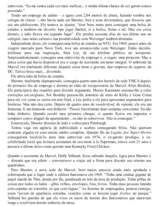 entrevista. “Eu me sentia cada vez mais ineficaz... e minha última chance de ser garoto estava
passando.”
Tendo um emprego de adulto – e agora com 2,04 metros de altura, fazendo sombra nos
colegas de classe –, não havia nada em Shooter, fora a acne devastadora, que dissesse que
era um adolescente. Ele tentava se ajustar, “tirar boas notas para conseguir uma bolsa de
estudos e também me divertir, tipo jogar futebol, ir a bailes, festas e tal. Mas era coisa
demais, e tudo ficava em segundo lugar”. Ele perdeu sessenta dias de seu último ano no
colegial, suas notas caíram e sua produtividade com Weisinger também diminuiu.
Independente disso, ele conseguiu uma bolsa de estudos na NYU. Em 1969, pouco antes da
viagem marcada para Nova York, teve um arranca-rabo com Weisinger. Então decidiu
telefonar para sua inspiração, Stan Lee, de um telefone público no aeroporto.
Surpreendentemente, conseguiu uma entrevista de emprego e, a seguir, uma proposta. Mas a
única coisa que havia disponível era o cargo de assistente em turno integral. O ambiente da
Marvel era totalmente diferente daquela coisa terno e gravata, tipo empresa de seguros, da
DC. Talvez fosse mais... divertido.
Ele abriu mão da bolsa de estudos.
Shooter, totalmente depauperado, conseguiu quarto num dos hostels da rede YMCA depois
do primeiro dia de emprego e dormiu no chão do recepcionista da Marvel Allyn Brodsky.
Ele participava das reuniões para discutir argumento. Morrie Kuramoto ensinou-lhe a colar
correções em originais. Sol Brodsky passou-lhe amostras de artes de Kirby e Gene Colan
para ele ver como se sairia em arte-final, e Lee pediu a ele para apresentar argumentos para
histórias. Mas não deu certo. Depois de quatro anos de wunderkind, de repente, ele era um
fantasma. E um fantasma sem dinheiro. “Passei literalmente duas semanas sem comer. Eu não
tinha dinheiro. Quando recebi meu primeiro cheque, vi quanto ficava em impostos e
comparei com o aluguel de apartamento... eu não ia sobreviver. Não ia conseguir.”
Estarrecido, Shooter desistiu de tudo e voltou para Pittsburgh.
Tentou vaga em agência de publicidade e acabou conseguindo frilas. Não queriam
contratar alguém só com ensino médio completo. Quando fãs da Legião dos Super-Heróis
conseguiram localizá-lo para uma entrevista em 1974, o ex-garoto prodígio, a ex-
celebridade local que treinara assinatura de seu nome à la Superman, estava com 21 anos e
passara o último deles como gerente num Kentucky Fried Chicken.
Quando o assistente da Marvel, Duffy Vohland, ficou sabendo daquilo, ligou para Shooter e
– dizendo que era editor – convenceu-o a viajar até a firma para discutir seu retorno aos
quadrinhos.
Para Shooter, a nova sede da Marvel, bem maior, parecia ainda mais apinhada e
esfarrapada que o lugar onde a editora funcionava em 1969. “Tinha uma estátua gigante de
papel machê do Thor, doada por fãs, pendurada no teto da área de produção. Tinha pilhas de
coisas por todos os lados – gibis velhos, envelopes, lixo, livros. Tinha duas pessoas lutando
com espadas no corredor, só que com réguas.” As dezenas de empregados, pensou consigo,
eram “jovens de aparência estranha, vestidos como se fossem jogar frisbee no parque.”
Vohland fez questão de que ele visse os sacos de dormir dos funcionários que moravam
longe e resolviam dormir embaixo da mesa.
 