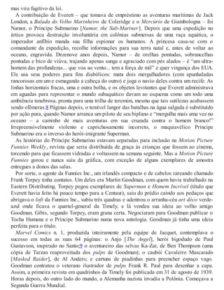 mas vira fugitivo da lei.
A contribuição de Everett – que tomava de empréstimo as aventuras marítimas de Jack
London, a Balada do Velho Marinheiro de Coleridge e o Mercúrio de Giambologna – foi
Namor, o Príncipe Submarino [Namor, the Sub-Mariner]. Depois que uma expedição no
ártico provoca destruição involuntária em colônias submersas de uma raça aquática, o
imperador anfíbio manda sua filha espionar os humanos. A princesa casa-se com o
comandante da expedição, recolhe informações para sua terra natal e, antes de voltar ao
oceano, engravida. Dezenove anos depois, Namor – de orelhas pontudas, sobrancelhas
pontudas e bico de viúva, trajando apenas sunga e agraciado com pés alados – é “um ultra-
homem das profundezas... que voa ao vento... tem a força de mil” e quer vingança dos EUA.
Ele usa seus poderes para fins diabólicos: mata dois mergulhadores (com apunhaladas
rancorosas em um e esmagando a cabeça do outro) e joga o navio deles contra um recife. As
linhas horizontais fracas, uma e outra bolha, e os objetos levitantes que Everett administrava
em aguadas para representar o mundo subaquático davam ao esquema como um todo uma
ambiência tenebrosa, pronta para uma trilha de teremim, mesmo que tais sutilezas acabassem
sendo efêmeras.8 Páginas depois, o temível langor das batalhas na água salgada é substituído
por ação pura, quando Namor arranca um piloto de seu biplano e “mergulha mais uma vez no
oceano – a caminho de mais aventuras em sua cruzada contra o homem branco!”
Irrepreensivelmente violento e caprichosamente incorreto, o maquiavélico Príncipe
Submarino era o inverso do herói-imigrante Superman.
As histórias do Príncipe Submarino estavam separadas para inclusão na Motion Picture
Funnies Weekly, revista que seria distribuída de graça às crianças que fossem ao cinema,
torcendo para que ficassem vidradas e voltassem na semana seguinte. Mas a Motion Picture
Funnies gorou e nunca saiu da gráfica, com exceção de alguns exemplares de amostra
entregues a donos das salas.
Por sorte, o agente da Funnies Inc., um irlandês compacto e de cabelos rareando chamado
Frank Torpey tinha contatos. Um deles era Martin Goodman, com quem havia trabalhado na
Eastern Distributing. Torpey pegou exemplares de Superman e Homem Incrível (título que
Everett havia feito há pouco tempo para a Centaur), saiu do prédio caindo aos pedaços que
abrigava o loft da Funnies Inc., subiu três quadras e adentrou o arranha-céu art déco verde-
azul onde ficava o quartel-general da Timely, e lá vendeu sua ideia ao velho amigo
Goodman. Gibis, segundo Torpey, eram grana certa. Negociaram para Goodman publicar o
Tocha Humana e o Príncipe Submarino numa nova antologia. Goodman já tinha uma ideia
perfeita para o título.
Marvel Comics n. 1, produzida inteiramente pela equipe de Jacquet, contemplava o
sucesso em todas as suas 64 páginas: o Anjo [The Angel], herói bigodudo de Paul
Gustavson, inspirado no Santo;9 o aventureiro das selvas Ka-Zar, de Ben Thompson (uma
cópia de Tarzan reaproveitada dos pulps de Goodman); o caubói Cavaleiro Mascarado
[Masked Raider], de Al Anders; e cartuns de piadinhas para preencher espaço vago.
Goodman contratou o veterano ilustrador de pulps Frank R. Paul para desenhar a capa.
Assim, a primeira revista em quadrinhos da Timely foi publicada em 31 de agosto de 1939.
Horas depois, do outro lado do mundo, a Alemanha nazista invadia a Polônia. Começava a
Segunda Guerra Mundial.
 
