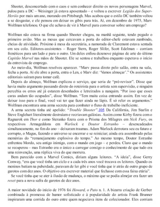Shooter, desconcertado com o caos e sem conhecer direito os novos personagens Marvel,
pulou para a DC – Weisinger já estava aposentado – e voltou a escrever Legião dos Super-
Heróis por mais um ano, morando em Pittsburgh. Mas acabou que o estilo DC também voltou
a se desgastar, e ele pensou em deixar os gibis para trás. Aí, em dezembro de 1975, Marv
Wolfman telefonou. O que ele achava de vir à Marvel para conversar sobre um emprego?
Wolfman não estava na firma quando Shooter chegou, na manhã seguinte, tendo pegado o
primeiro avião. Mas as mesas que cercavam a porta do editor-chefe estavam zumbindo,
cheias de atividade. Próximo à mesa da secretária, a namorada de Claremont estava sentada
em seu colo. Editores-assistentes – Roger Stern, Roger Slifer, Scott Edelman – corriam
frenéticos para um lado e para o outro. Um deles enfiou dezenove páginas de arte do último
Capitão Marvel nas mãos de Shooter. Ele se sentou e trabalhou enquanto esperava o início
da entrevista de emprego.
Ao meio-dia, Wolfman resolveu aparecer. “Marv passa direto pelo salão, entra na sala,
fecha a porta. Aí ele abre a porta, entra o Len, e Marv diz: ‘Vamos almoçar’.” Os assistentes
editoriais saíram para tomar café.
Depois do almoço, Wolfman explicou o serviço, que seria de “pré-revisor”. Disse que
havia muito argumento passando direto do roteirista para o artista sem supervisão, e ninguém
percebia os erros até já estarem desenhados e letreirados a nanquim. “Por isso que esses
caras andam tão ocupados”, disse Wolfman. “Tem muita coisa entrando assim. Em vez de
deixar isso para o final, você vai ter que fazer ainda no lápis. É só reler os argumentos.”
Wolfman encontrara uma arma secreta para combater o fluxo de trabalho ineficiente.
A arma secreta tinha até apelido: “Trouble Shooter”.105 Da Califórnia, Jim Starlin e
Steve Englehart literalmente destruíam e recriavam galáxias. Assim como Kirby fizera com o
Ragnarok em Thor e como Steranko fizera com o Prisma dos Milagres em Nick Fury, os
respectivos Armageddons em Warlock e Doutor Estranho – desencadeados
simultaneamente, no fim do ano – deixaram traumas. Adam Warlock derrotara seu eu futuro e
corrupto, o Magus, fazendo o universo se encerrar e se reiniciar; ainda era assombrado pelas
memórias do “remanejamento explosivo do tempo.” Ao mesmo tempo, Doutor Estranho
enfrentou Mordo, seu antigo inimigo, com o mundo em jogo – e perdeu. Claro que o mundo
se recuperou – mas Estranho era o único a carregar consigo o conhecimento de que tudo era
uma reinvenção, uma réplica viva do que morrera.
Bem parecido com a Marvel Comics, diriam alguns leitores. “A ideia”, disse Gerry
Conway, “era que você tinha um ciclo e a cada três anos você trocava os leitores. Quando os
meninos batiam na puberdade, paravam de ler gibi e você tinha que ir atrás de outro grupo de
garotos com dez anos. O objetivo era escrever material que fechasse com essa faixa etária”.
Se você tinha que se ater à ilusão de mudança, o máximo que se podia almejar era fazer um
reset para a nova safra de garotos de dez anos.
A maior novidade do início de 1976 foi Howard, o Pato n. 1. A bizarra criação de Gerber
combinada à promessa de humor sofisticado e à popularidade do artista Frank Brunner
inspiraram uma corrida do ouro entre quem negociava itens de colecionador. Eles corriam
 
