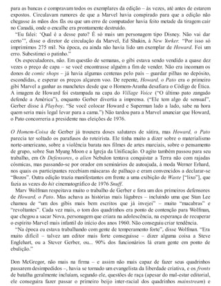 para as bancas e compravam todos os exemplares da edição – às vezes, até antes de estarem
expostos. Circulavam rumores de que a Marvel havia conspirado para que a edição não
chegasse às mãos dos fãs ou que um erro de computador havia feito metade da tiragem cair
no Canadá, onde o encalhe era prontamente destruído.
“Eu falei: ‘Qual é a desse pato? É só mais um personagem tipo Disney. Não vai dar
certo’”, disse o diretor de circulação da Marvel, Ed Shukin, à New Yorker. “Por isso só
imprimimos 275 mil. Na época, eu ainda não havia lido um exemplar de Howard. Foi um
erro. Subestimei o patinho.”
Os especuladores, não. Em questão de semanas, o gibi estava sendo vendido a quase dez
vezes o preço de capa – se você encontrasse alguém a fim de vender. Não era incomum os
donos de comic shops – já havia algumas centenas pelo país – guardar pilhas no depósito,
escondidas, e esperar os preços alçarem voo. De repente, Howard, o Pato era o primeiro
gibi Marvel a ganhar as manchetes desde que o Homem-Aranha desafiara o Código de Ética.
A imagem de Howard foi estampada na capa do Village Voice (“O último pato zangado
defende a América”), enquanto Gerber divertia a imprensa. (“Ele tem algo de sensual”,
Gerber disse à Playboy. “Se você colocar Howard e Superman lado a lado, sabe na hora
quem seria mais legal levar para a cama.”) Não tardou para a Marvel anunciar que Howard,
o Pato concorreria a presidente nas eleições de 1976.
O Homem-Coisa de Gerber já trouxera doses salutares de sátira, mas Howard, o Pato
parecia ter soltado os parafusos do roteirista. Ele tinha muito a dizer sobre o materialismo
norte-americano, sobre a violência barata nos filmes de artes marciais, sobre o pensamento
de grupo, sobre Sun Myung Moon e a Igreja da Unificação. O agito também passou para seu
trabalho, em Os Defensores, o alien Nebulon tentava conquistar a Terra não com rajadas
cósmicas, mas passando-se por orador em seminários de autoajuda, à moda Werner Erhard,
nos quais os participantes recebiam máscaras de palhaço e eram convencidos a declarar-se
“Bozos”. Outra edição trazia manifestantes em frente a uma exibição de Waste [“lixo”], que
fazia as vezes do hit cinematográfico de 1976 Snuff.
Marv Wolfman respeitava muito o trabalho de Gerber e fora um dos primeiros defensores
de Howard, o Pato. Mas achava as histórias mais lúgubres – incluindo uma que Stan Lee
chamou de “um dos gibis mais bem escritos que já invejei” – muito “macabras” e
“revoltantes”. Cada vez mais, o tom dos quadrinhos era ponto de contenção para Wolfman,
que chegou a sacar Nova, personagem que criara na adolescência, na esperança de recuperar
o espírito Marvel mais infantil do início dos anos 1960. Não conseguiu criar tendência.
“Na época eu estava trabalhando com gente de temperamento forte”, disse Wolfman. “Era
muito difícil – talvez um editor mais forte conseguisse – dizer alguma coisa a Steve
Englehart, ou a Stever Gerber, ou... 90% dos funcionários lá eram gente em ponto de
ebulição.”
Don McGregor, não mais na firma – e assim não mais capaz de fazer seus quadrinhos
passarem desimpedidos –, havia se tornado um evangelista da liberdade criativa, e os fronts
de batalha geralmente incluíam, segundo ele, questões de raça (apesar do mal-estar editorial,
ele conseguira fazer passar o primeiro beijo inter-racial dos quadrinhos mainstream) e
 