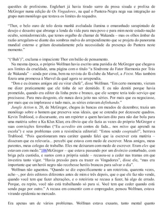 questões de prolixismo. Englehart já havia tirado sarro da prosa sisuda e prolixa de
McGregor numa edição de Os Vingadores, na qual o Pantera-Negra nega sua integração ao
grupo num monólogo que testava os limites do requadro.
“Thor, o belo ouro de tolo desta manhã aveludada ilumina o emaranhado sarapintado de
desejo e desastre que abrange a lenda da vida para meu povo e para mim neste estado-nação
oculto, semiadormecido, que temos orgulho de chamar de Wakanda – mas os olhos âmbar da
razão arregalam-se diante das sombras malva do arrependimento que se projeta do panorama
mundial externo e gritam desatadamente pela necessidade da presença do Pantera neste
momento.”
“(‘Bah’)”, exclama o impaciente Thor em balão de pensamento.
Na mesma época, o próprio Wolfman havia escrito uma paródia de McGregor que chegava
aos limites da crueldade, uma página com o título “a Síndrome do Fator Harmonia por Trás
de Wakanda” – ainda por cima, bem na revista do fã-clube da Marvel, a FOOM. Mas também
fizera uma promessa à Marvel da qual agora se arrependia.
“Don e eu éramos amigos até eu virar chefe”, disse Wolfman. “Em certo momento, vieram
me dizer praticamente que ele tinha de ser demitido. E eu não demiti porque havia
prometido, quando era editor da linha preto e branco, que ele sempre teria todo serviço que
precisasse. Para meu desgosto, ele nunca dava jeito nas séries. Por mais que eu negociasse,
por mais que eu implorasse e tudo mais, as séries estavam definhando.”
Jungle Action n. 20, de McGregor, chegou às bancas em meados de dezembro; trazia um
monólogo sobre o homem que preserva seus ideais, que se estendia por dezessete quadros.
Kevin Trublood, o discursante, era um repórter a quem haviam dito para não dar bola para
uma matéria sobre a Ku Klux Klan; era óbvio que ele fazia as vezes do próprio McGregor e
suas convicções ferrenhas (“Eu acredito em contos de fada... nos mitos que aprendi na
escola”) e seus problemas com a resistência editorial: “Estou sendo cooptado!”, berrava
Trublood. “Pois questionaram meu caráter quando falei que ia escrever esta matéria –
disseram que eu relevaria... percebi que estava com medo de escrever. Meus amigos, meus
parentes, meus colegas de trabalho. Eles me deixaram com medo de escrever. Eram eles que
estavam com medo.”106McGregor – que estava passando por um divórcio conturbado, com
briga pela custódia, e sustos com a própria saúde – recusou-se a ceder nas tramas em que
investira tanto vigor. “Havia pressão para eu trazer os Vingadores”, disse ele, “mas era
importante que um herói negro não recebesse heróis brancos para salvar o dia”.
Wolfman não aguentou. “Quando se diz especificamente a um roteirista, quarenta vezes,
acho –, por dois editores diferentes antes de mim e três depois, que o que ele faz não vende,
quando você tem que fazer alterações, e o roteirista se recusa a fazer, há algo de errado.
Porque, eu repito, você não está trabalhando só para si. Você tem que ceder quando está
sendo pago por outro.” A recusa em consentir com o empregador, pensou Wolfman, estava
virando epidemia no mercado.
Era apenas um de vários problemas. Wolfman estava exausto, tanto mental quanto
 