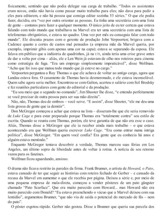 fisicamente, sentindo que não podia delegar sua carga de trabalho. “Todos os assistentes
eram novos, então não havia como passar muito trabalho para eles; não dava para pedir a
eles para editarem, e não há pessoa que consiga editar sozinha 53 séries.” O que ele podia
fazer, decidiu, era “vez por outra orientar as pessoas. Eu tinha uma secretária com uma lista
de gente – contatos para fazer a qualquer momento. O único jeito de eu ter certeza que estava
falando com todo mundo que trabalhava na Marvel era ter uma secretária com uma lista de
telefonemas obrigatórios, e estava no quadro. Uma vez por mês eu conseguia falar com todo
mundo”. Ele discutia prazos com o gerente de produção John Verpoorten; brigava com a
Cadence quanto a cortes de custos mal pensados (a empresa mãe da Marvel queria, por
exemplo, imprimir gibis com apenas uma cor na capa); estava se separando da esposa. Ele
falava em público que a indústria de quadrinhos, já na UTI, ainda teria uma crise grave antes
de dar a volta por cima – aliás, ele e Len Wein já estavam de olho nos roteiros para cinema
como estratégia de fuga. “Era um emprego simplesmente impraticável”, disse Wolfman.
“Acho que foi isso que matou todo mundo que já esteve no cargo.”
Verpoorten perguntou a Roy Thomas o que ele achava de voltar ao antigo cargo, agora que
Landau estava fora. O casamento de Thomas havia desmoronado, e ele estava inconsolável.
Quem sabe agora seria melhor. Encontrou-se com Galton, acertou o salário com Sol Brodsky
e fez reuniões particulares com gente do editorial e da produção.
“Eu sou meio que o segundo no comando”, Jim Shooter lhe disse, “e entendo perfeitamente
se você precisar de outra pessoa para ser sua mão direita”.
Não, não, Thomas deu de ombros – você serve. “E assim”, disse Shooter, “ele me deu uma
lista grossa de gente que ia demitir”.
Don McGregor começou a achar que estava na lista – disseram-lhe que ele seria removido
de Luke Cage e para estar preparado porque Thomas era “totalmente contra” seu estilo de
escrita. Quando se reuniu com Thomas, porém, ele teve garantia de que não era esse o caso.
Aliás, Thomas disse a McGregor que ele ia receber ainda mais trabalho – o que estava
acontecendo era que Wolfman queria escrever Luke Cage. “Era como entrar numa intriga
política”, disse McGregor. “Em quem você confia? Era gente que eu conhecia há anos e
alguém estava mentindo.”
Enquanto McGregor tentava descobrir a verdade, Thomas marcou suas férias em Los
Angeles, um último sopro de liberdade antes de voltar à rotina. A notícia de seu retorno
vazou para os fanzines.
Wolfman ficou aguardando, ansioso.
O drama não ficava restrito às paredes da firma. Frank Brunner, o artista de Howard, o Pato,
estava cansado de ter que seguir as histórias com roteiro fechado de Gerber – e cansado da
recusa da Marvel em aumentar o que ele recebia por página. Deixou a série e, por meio de
uma pequena empresa de mala-direta, começou a vender pôsteres de um pato gângster
chamado “Pato Scarface”. Que era muito parecido com Howard... mas Howard não era
muito parecido com Donald? “Eu estava preenchendo o vácuo que a Marvel deixou com sua
lentidão”, argumentou Brunner, “que não viu de saída o potencial do mercado de fãs – nem
do pato”.
O pôster esgotou rápido. Gerber não gostou. Disse a Brunner que queria sua parcela dos
 