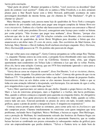 lucros pela cocriação.
“Qual parte do pôster”, Brunner perguntou a Gerber, “você escreveu ou desenhou? Qual
parte do contrato você acertou?”. Então ele se juntou a Mike Friedrich, e os dois armaram
planos para a Star Reach lucrar com a febre Howard, publicando aventuras de outro
personagem desenhado da mesma forma, que ele chamou de “The Duckateer”. O gibi ia
chamar-se: Quack!
Mary Skrenes, enquanto isso, passou numa loja de quadrinhos de Nova York e conseguiu
um número de pré-vendas suficiente para pagar uma tiragem completa de bótons HOWARD
PARA PRESIDENTE. Embora ela e Gerber não houvessem tido sucesso em convencer a Marvel
a dar o sinal verde para produtos Howard, conseguiram uma licença para vender os bótons
por conta própria. “Não tivemos que pagar taxa nenhuma”, disse Skrenes, “porque eles
achavam que não ia dar certo”.107 De relações cortadas com Brunner, eles recrutaram o
célebre artista de quadrinhos de terror Berni Wrightson para desenhar o bóton que eles
anunciavam a um dólar mais 25 cents de envio, cada. Dos escritórios da Mad Genius, Jim
Salicrup, Mary Skrenes e David Anthony Kraft enchiam envelopes enquanto Mary Hartman,
Mary Hartman108 passava na TV. Os pedidos não paravam de chegar.
“Por que voltar para esse emprego?”, Gerry Conway perguntou ao velho amigo Roy Thomas
– e, enquanto Thomas estava na costa oeste, a pergunta ficou ribombando entre suas orelhas.
Ele descobriu que gostava de viver na Califórnia. Gostava tanto, aliás, que alugou
apartamento num condomínio em Toluca Lake e informou a Lee que não ia voltar. Porém,
disse ele, havia uma solução: Conway, que em 1974 fora totalmente ignorado e saíra para a
DC, deveria ser o novo editor-chefe.
“Gerry deu as caras na véspera de assumir”, disse Jim Shooter, “e aí se viu terror, choros,
lamúrias, dentes rangendo. Era pânico por todos os lados”. Conway não gostou do que viu na
Madison 575. “Um punhado de roteiristas tinha o que dava para chamar de pequenos feudos.
Gerenciavam cinco ou seis títulos como se eles mesmos fossem editores. Então o que se
tinha era uma armação informal e desajustada, sem hierarquia. Era um monte de egos à solta,
pois ninguém dizia o que o outro tinha que fazer.”
“Len e Marv queriam mais ser autores do que chefes. Quando o grupo básico era Roy, eu,
Marv e Len de roteiristas principais, mais o Englehart e o Gerber, não havia problemas.
Mas, quando a editora começou a expandir para quarenta ou cinquenta títulos, foi obrigatório
trazer mais gente. Essa gente precisava de orientação e não tinha. Então, quando eu voltei,
estava tudo um caos. Estavam perdendo os prazos de envio em tudo, levando multas das
gráficas, quase a ponto de perder a margem de lucro. E ninguém era responsável.”
Conway estava pronto para abalar as estruturas, para cortar pela raiz os freelancers que
não cumpriam prazo. Chamou imediatamente os roteiristas com quem imaginou que teria
problemas, incluindo Steve Englehart, Wein e Wolfman, e baixou as regras. Don McGregor,
sem a proteção de Wolfman, foi imediatamente retirado das histórias do Pantera-Negra em
Jungle Action. Conway insistia que sua decisão era puramente financeira, que as vendas
baixas haviam se combinado aos prazos estourados (e subsequentes multas da gráfica) para
criar um empreendimento que perdia dinheiro. “Talvez o Pantera teria se dado bem da
 