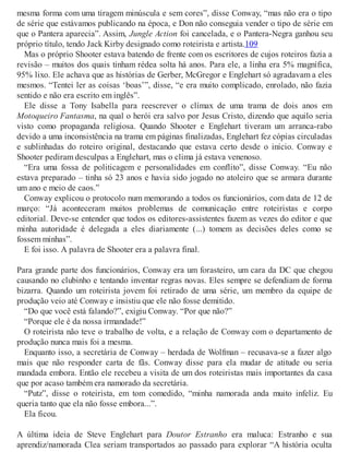 mesma forma com uma tiragem minúscula e sem cores”, disse Conway, “mas não era o tipo
de série que estávamos publicando na época, e Don não conseguia vender o tipo de série em
que o Pantera aparecia”. Assim, Jungle Action foi cancelada, e o Pantera-Negra ganhou seu
próprio título, tendo Jack Kirby designado como roteirista e artista.109
Mas o próprio Shooter estava batendo de frente com os escritores de cujos roteiros fazia a
revisão – muitos dos quais tinham rédea solta há anos. Para ele, a linha era 5% magnífica,
95% lixo. Ele achava que as histórias de Gerber, McGregor e Englehart só agradavam a eles
mesmos. “Tentei ler as coisas ‘boas’”, disse, “e era muito complicado, enrolado, não fazia
sentido e não era escrito em inglês”.
Ele disse a Tony Isabella para reescrever o clímax de uma trama de dois anos em
Motoqueiro Fantasma, na qual o herói era salvo por Jesus Cristo, dizendo que aquilo seria
visto como propaganda religiosa. Quando Shooter e Englehart tiveram um arranca-rabo
devido a uma inconsistência na trama em páginas finalizadas, Englehart fez cópias circuladas
e sublinhadas do roteiro original, destacando que estava certo desde o início. Conway e
Shooter pediram desculpas a Englehart, mas o clima já estava venenoso.
“Era uma fossa de politicagem e personalidades em conflito”, disse Conway. “Eu não
estava preparado – tinha só 23 anos e havia sido jogado no atoleiro que se armara durante
um ano e meio de caos.”
Conway explicou o protocolo num memorando a todos os funcionários, com data de 12 de
março: “Já aconteceram muitos problemas de comunicação entre roteiristas e corpo
editorial. Deve-se entender que todos os editores-assistentes fazem as vezes do editor e que
minha autoridade é delegada a eles diariamente (...) tomem as decisões deles como se
fossem minhas”.
E foi isso. A palavra de Shooter era a palavra final.
Para grande parte dos funcionários, Conway era um forasteiro, um cara da DC que chegou
causando no clubinho e tentando inventar regras novas. Eles sempre se defendiam de forma
bizarra. Quando um roteirista jovem foi retirado de uma série, um membro da equipe de
produção veio até Conway e insistiu que ele não fosse demitido.
“Do que você está falando?”, exigiu Conway. “Por que não?”
“Porque ele é da nossa irmandade!”
O roteirista não teve o trabalho de volta, e a relação de Conway com o departamento de
produção nunca mais foi a mesma.
Enquanto isso, a secretária de Conway – herdada de Wolfman – recusava-se a fazer algo
mais que não responder carta de fãs. Conway disse para ela mudar de atitude ou seria
mandada embora. Então ele recebeu a visita de um dos roteiristas mais importantes da casa
que por acaso também era namorado da secretária.
“Putz”, disse o roteirista, em tom comedido, “minha namorada anda muito infeliz. Eu
queria tanto que ela não fosse embora...”.
Ela ficou.
A última ideia de Steve Englehart para Doutor Estranho era maluca: Estranho e sua
aprendiz/namorada Clea seriam transportados ao passado para explorar “A história oculta
 