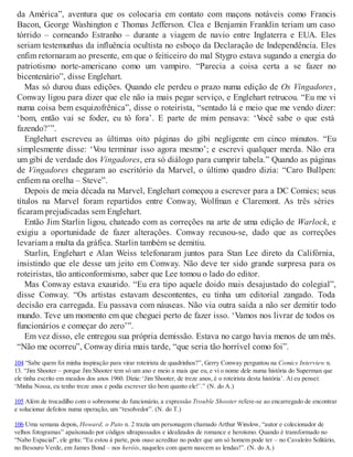 da América”, aventura que os colocaria em contato com maçons notáveis como Francis
Bacon, George Washington e Thomas Jefferson. Clea e Benjamin Franklin teriam um caso
tórrido – corneando Estranho – durante a viagem de navio entre Inglaterra e EUA. Eles
seriam testemunhas da influência ocultista no esboço da Declaração de Independência. Eles
enfim retornaram ao presente, em que o feiticeiro do mal Stygro estava sugando a energia do
patriotismo norte-americano como um vampiro. “Parecia a coisa certa a se fazer no
bicentenário”, disse Englehart.
Mas só durou duas edições. Quando ele perdeu o prazo numa edição de Os Vingadores,
Conway ligou para dizer que ele não ia mais pegar serviço, e Englehart retrucou. “Eu me vi
numa coisa bem esquizofrênica”, disse o roteirista, “sentado lá e meio que me vendo dizer:
‘bom, então vai se foder, eu tô fora’. E parte de mim pensava: ‘Você sabe o que está
fazendo?’”.
Englehart escreveu as últimas oito páginas do gibi negligente em cinco minutos. “Eu
simplesmente disse: ‘Vou terminar isso agora mesmo’; e escrevi qualquer merda. Não era
um gibi de verdade dos Vingadores, era só diálogo para cumprir tabela.” Quando as páginas
de Vingadores chegaram ao escritório da Marvel, o último quadro dizia: “Caro Bullpen:
enfiem na orelha – Steve”.
Depois de meia década na Marvel, Englehart começou a escrever para a DC Comics; seus
títulos na Marvel foram repartidos entre Conway, Wolfman e Claremont. As três séries
ficaram prejudicadas sem Englehart.
Então Jim Starlin ligou, chateado com as correções na arte de uma edição de Warlock, e
exigiu a oportunidade de fazer alterações. Conway recusou-se, dado que as correções
levariam a multa da gráfica. Starlin também se demitiu.
Starlin, Englehart e Alan Weiss telefonaram juntos para Stan Lee direto da Califórnia,
insistindo que ele desse um jeito em Conway. Não deve ter sido grande surpresa para os
roteiristas, tão anticonformismo, saber que Lee tomou o lado do editor.
Mas Conway estava exaurido. “Eu era tipo aquele doido mais desajustado do colegial”,
disse Conway. “Os artistas estavam descontentes, eu tinha um editorial zangado. Toda
decisão era carregada. Eu passava com náuseas. Não via outra saída a não ser demitir todo
mundo. Teve um momento em que cheguei perto de fazer isso. ‘Vamos nos livrar de todos os
funcionários e começar do zero’”.
Em vez disso, ele entregou sua própria demissão. Estava no cargo havia menos de um mês.
“Não me ocorreu”, Conway diria mais tarde, “que seria tão horrível como foi”.
104 “Sabe quem foi minha inspiração para virar roteirista de quadrinhos?”, Gerry Conway perguntou na Comics Interview n.
13. “Jim Shooter – porque Jim Shooter tem só um ano e meio a mais que eu, e vi o nome dele numa história do Superman que
ele tinha escrito em meados dos anos 1960. Dizia: ‘Jim Shooter, de treze anos, é o roteirista desta história’. Aí eu pensei:
‘Minha Nossa, eu tenho treze anos e podia escrever tão bem quanto ele!’.” (N. do A.)
105 Além de trocadilho com o sobrenome do funcionário, a expressão Trouble Shooter refere-se ao encarregado de encontrar
e solucionar defeitos numa operação, um “resolvedor”. (N. do T.)
106 Uma semana depois, Howard, o Pato n. 2 trazia um personagem chamado Arthur Winslow, “autor e colecionador de
velhos fotogramas” apaixonado por códigos ultrapassados e idealizados de romance e heroísmo. Quando é transformado no
“Nabo Espacial”, ele grita: “Eu estou à parte, pois ouso acreditar no poder que um só homem pode ter – no Cavaleiro Solitário,
no Besouro Verde, em James Bond – nos heróis, naqueles com quem nascem as lendas!”. (N. do A.)
 