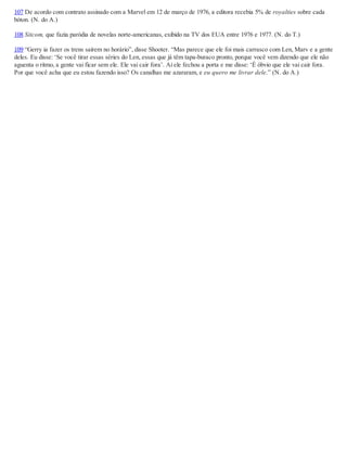 107 De acordo com contrato assinado com a Marvel em 12 de março de 1976, a editora recebia 5% de royalties sobre cada
bóton. (N. do A.)
108 Sitcom, que fazia paródia de novelas norte-americanas, exibido na TV dos EUA entre 1976 e 1977. (N. do T.)
109 “Gerry ia fazer os trens saírem no horário”, disse Shooter. “Mas parece que ele foi mais carrasco com Len, Marv e a gente
deles. Eu disse: ‘Se você tirar essas séries do Len, essas que já têm tapa-buraco pronto, porque você vem dizendo que ele não
aguenta o ritmo, a gente vai ficar sem ele. Ele vai cair fora’. Aí ele fechou a porta e me disse: ‘É óbvio que ele vai cair fora.
Por que você acha que eu estou fazendo isso? Os canalhas me azararam, e eu quero me livrar dele.” (N. do A.)
 