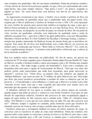 suas aventuras nos quadrinhos. Mas foi um trajeto conturbado. Numa das primeiras reuniões,
o braço direito de Aucoin ficou possesso quando viu que o Kiss era representado não como
super-heróis, mas como simples músicos. “Que porra é essa?”, ele gritava, rasgando as
páginas ao meio. “Se vocês forem fazer essa história, eles têm de ser super-heróis, não
músicos!”
As negociações arrastaram-se por meses, e Gerber viu-se aliado à gerência do Kiss em
busca de um produto de qualidade maior que o panfletinho mole em papel jornal. Eles
exigiam que a Marvel publicasse a história no formato revista, a US$ 1,50, com separação
de cores; Gerber fez pressão para usarem tinta metálica no logotipo da capa, e para que a
Marvel fizesse permuta de anúncios com revistas de rock tipo Rolling Stone. Ele mesmo se
envolveu no design, na tipografia, na escolha do papel, na seleção de fotos. Do seu ponto de
vista, revistas em quadrinhos coloridas com impressão de qualidade eram a saída da
indústria em queda livre – para tirar a Marvel do gueto publicitário, com seus Macaquinhos
Marinhos e Óculos de Raio X e Você Também Vai Desenhar a Tartaruga Tommy, e chamar a
atenção dos grandes anunciantes da Madison Avenue da mesma forma que os periódicos de
respeito. Para atrair fãs do Kiss sem familiaridade com a linha Marvel, ele escreveu um
anúncio para a contracapa que berrava: “Bem-vindo ao Universo Marvel!”. Foi, como ele
viria a orgulhosamente destacar: “o primeiro texto publicitário sofisticado que a editora já
havia mostrado ao público.”
Stan Lee também estava interessado em publicidade. No fim de março, ele gravou um
comercial de TV de trinta segundos para o barbeador lâmina dupla Persona Double II (“Aqui
na Marvel, eu tenho o Homem-Aranha e outros personagens como o Dr. Destino que ocupam
todo o meu dia... Não tenho tempo a perder me barbeando!”). Feliz com o resultado, ele
despachou uma carta para o agente de licenciamento da Marvel. “Será que essa ideia não
poderia incluir outro patrocinador que tenha bom orçamento, para gente aproveitar ao
máximo?”, escreveu Lee. “Além disso, eu poderia falar dos anúncios nas páginas de
‘Bullpen Bulletins’, que saem em mais de 75 milhões de gibis Marvel por ano. Nem tenho
que dizer que posso promover pessoalmente o produto de todas as maneiras que me for
possível. (...) Considerando a vasta influência e o apelo que a Marvel e eu temos com o dito
‘mercado jovem’ atual, acho que é uma vergonha não aproveitar esse imenso ativo em
mercados que não apenas o da simples venda de gibi.”
A influência editorial de Lee agora se resumia mais em criticar depois do ocorrido,
quando pegava uma pilha de provas e sentava-se com Archie Goodwin. Com mais de uma
década de experiência editorial, Goodwin não precisava de uma recapitulação página a
página de quais balões de fala estavam com o rabinho torto. “Olhe só”, Goodwin disse
enfim, “Jim Shooter é o cara que faz essa edição mais na unha. Por que não conversa com
ele?”. (Shooter, sempre o segundo no comando, pediu demissão assim que Goodwin foi
nomeado sucessor de Conway, mas revogou o pedido antes que ele fosse efetivado.)
Goodwin achou que a recompensa também era pouca em outros aspectos do cargo. As
conversas com os executivos no andar de cima eram infrutíferas. Numa das reuniões, eles
queriam saber como manter os roteiristas e artistas freelancers da Marvel, pois mais e mais
deles estavam migrando para a DC (até Conway se mandou para a concorrência, tendo
 