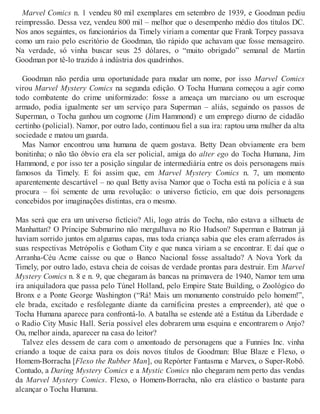 Marvel Comics n. 1 vendeu 80 mil exemplares em setembro de 1939, e Goodman pediu
reimpressão. Dessa vez, vendeu 800 mil – melhor que o desempenho médio dos títulos DC.
Nos anos seguintes, os funcionários da Timely viriam a comentar que Frank Torpey passava
como um raio pelo escritório de Goodman, tão rápido que achavam que fosse mensageiro.
Na verdade, só vinha buscar seus 25 dólares, o “muito obrigado” semanal de Martin
Goodman por tê-lo trazido à indústria dos quadrinhos.
Goodman não perdia uma oportunidade para mudar um nome, por isso Marvel Comics
virou Marvel Mystery Comics na segunda edição. O Tocha Humana começou a agir como
todo combatente do crime uniformizado: fosse a ameaça um marciano ou um escroque
armado, podia igualmente ser um serviço para Superman – aliás, seguindo os passos de
Superman, o Tocha ganhou um cognome (Jim Hammond) e um emprego diurno de cidadão
certinho (policial). Namor, por outro lado, continuou fiel a sua ira: raptou uma mulher da alta
sociedade e matou um guarda.
Mas Namor encontrou uma humana de quem gostava. Betty Dean obviamente era bem
bonitinha; o não tão óbvio era ela ser policial, amiga do alter ego do Tocha Humana, Jim
Hammond, e por isso ter a posição singular de intermediária entre os dois personagens mais
famosos da Timely. E foi assim que, em Marvel Mystery Comics n. 7, um momento
aparentemente descartável – no qual Betty avisa Namor que o Tocha está na polícia e à sua
procura – foi semente de uma revolução: o universo fictício, em que dois personagens
concebidos por imaginações distintas, era o mesmo.
Mas será que era um universo fictício? Ali, logo atrás do Tocha, não estava a silhueta de
Manhattan? O Príncipe Submarino não mergulhava no Rio Hudson? Superman e Batman já
haviam sorrido juntos em algumas capas, mas toda criança sabia que eles eram aferrados às
suas respectivas Metrópolis e Gotham City e que nunca viriam a se encontrar. E daí que o
Arranha-Céu Acme caísse ou que o Banco Nacional fosse assaltado? A Nova York da
Timely, por outro lado, estava cheia de coisas de verdade prontas para destruir. Em Marvel
Mystery Comics n. 8 e n. 9, que chegaram às bancas na primavera de 1940, Namor tem uma
ira aniquiladora que passa pelo Túnel Holland, pelo Empire State Building, o Zoológico do
Bronx e a Ponte George Washington (“Rá! Mais um monumento construído pelo homem!”,
ele brada, excitado e resfolegante diante da carnificina prestes a empreender), até que o
Tocha Humana aparece para confrontá-lo. A batalha se estende até a Estátua da Liberdade e
o Radio City Music Hall. Seria possível eles dobrarem uma esquina e encontrarem o Anjo?
Ou, melhor ainda, aparecer na casa do leitor?
Talvez eles dessem de cara com o amontoado de personagens que a Funnies Inc. vinha
criando a toque de caixa para os dois novos títulos de Goodman: Blue Blaze e Flexo, o
Homem-Borracha [Flexo the Rubber Man], ou Repórter Fantasma e Marvex, o Super-Robô.
Contudo, a Daring Mystery Comics e a Mystic Comics não chegaram nem perto das vendas
da Marvel Mystery Comics. Flexo, o Homem-Borracha, não era elástico o bastante para
alcançar o Tocha Humana.
 