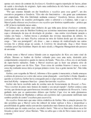 apenas seis meses do contrato de freelancer). Goodwin sugeriu repartição de lucros, plano
de saúde e devolução de originais. Após uma conferência de três horas sobre o assunto, a
reação não foi animadora.
“Por que estamos falando em dar benefícios e royalties para essa gente?”, um dos
executivos perguntou a Goodwin. “Eles não são funcionários – são gente que contratamos
por empreitada. Não têm fidelidade nenhuma conosco.” Goodwin, furioso, desistiu de
conversar. Depois de reuniões prolongadas entre o editorial e a Cadence, tudo o que a
Marvel podia oferecer aos freelancers era royalties por histórias republicadas – prática que
a DC já havia instituído meses antes.
A Cadence não ia afundar mais dinheiro do que tinha para deixar freelancer contente.
Depois que uma carta de Sheldon Feinberg aos acionistas mencionou aumento do preço de
capa e diminuição da taxa de devolução de produto – mas omitia visivelmente menção a
vendas em banca –, Galton travou a produção das revistas masculinas da editora. As
publicações cada vez mais Playboy estavam na mira de Galton desde que ele entrara no
cargo – “não sou pornógrafo”, ele disse –, mas a ameaça de sindicalização nas outras
revistas foi o último prego no caixão. A Celebrity foi desativada. Stag e Male foram
vendidas para Chip Goodman. Depois de meio século, a Magazine Management não passava
de um nome.
A forma como a Marvel estava lidando com as negociações do Kiss era outro sinal de
aflição. Skrenes se lembra de Gerber voltando para casa uma noite, destruído pelo
comportamento corporativo quanto às marcas da banda. “Para eles, o Kiss era só um bando
de super-heróis malucões. Então a Marvel resolveu que ia fazer sua própria série de
personagens iguais aos do Kiss. Tipo: ‘Essa coisa de carinhas bizarros é nossa, e esses
caras tão roubando nossa ideia só porque pintam o rosto. Isso a gente mesmo faz’. Não tinha
sentido.”
Gerber, com vergonha da Marvel, informou o Kiss quanto à maracutaia; a banda ameaçou
a editora de processo se a série não saísse como planejado – com Gerber à frente. Quando a
questão se resolveu, Gerber havia conseguido para si algo sem precedentes na Marvel, o que
nem Jack Kirby – tampouco Stan Lee – jamais haviam tido: royalties.
Gerber não havia recebido nada de resíduo nem do licenciamento de Howard, o Pato.
“Sou o escritor de patos mais famoso do mundo e sou um pé-rapado”, Gerber contou a uma
revista, que destacou que quem houvesse investido em vinte exemplares de Howard n. 1 teria
ganhado mais que os quatrocentos dólares que Gerber (“que vive na nada glamourosa
Cozinha do Inferno de Manhattan e subloca um escritório mal e parcamente mobiliado num
sombrio prédio do centro”) recebera para escrevê-la.
Os royalties foram mais que uma vitória simbólica de Gerber. Mas a emoção passou. Ele
não acreditou que a Marvel seria tão imbecil de tentar replicar o Kiss e desperdiçar a
possibilidade de ganhar mídia com um dos espetáculos mais famosos do país. Ainda pior era
a desilusão que ele sentia com Lee, seu chefe e herói. “Não sei se Stan sabia disso ou se foi
forçado a entrar nessa”, disse Skrenes. “Mas eu sabia que a vida do Steve nunca mais ia ser
a mesma.”
 