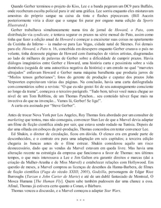 Quando Gerber terminou o projeto do Kiss, Lee e a banda pegaram um DC9 para Buffalo,
onde receberam escolta policial para ir até uma gráfica. Lee sorriu enquanto eles misturavam
amostras do próprio sangue na caixa da tinta e flashes pipocavam. (Bill Aucoin
posteriormente viria a dizer que o sangue foi parar por engano numa edição da Sports
Illustrated.)
Gerber trabalhava simultaneamente numa tira de jornal de Howard, o Pato, com
distribuição via syndicate, e tentava segurar os prazos na série mensal do Pato, assim como
tinha que fazer a edição anual de Howard e começar a encaixotar suas coisas no apartamento
da Cozinha do Inferno – ia mudar-se para Las Vegas, cidade natal de Skrenes. Foi demais
para ele. Howard, o Pato n. 16, concebida em desespero enquanto Gerber cruzava o país no
volante, tinha dezessete páginas de Howard com ilustrações de vários artistas, diagramadas
ao lado de milhares de palavras de Gerber sobre a dificuldade de cumprir prazos. Havia
diálogos imaginários entre Gerber e Howard, uma história curta e pessimista sobre a vida
doméstica (seguida de uma autocrítica negativa da história) e um enredo no qual “marvetes
ultrajados” enfiavam Howard e Gerber numa máquina barulhenta que produzia jarros de
“Miolos tensos gerberianos”; fotos do gerente de produção e capataz dos prazos John
Verpoorten espreitavam várias das páginas. Na conclusão, havia uma carta datilografada
com comentários sobre a revista: “O que eu não gostei foi de seu autoapagamento consciente
ao longo da trama”, começava o terceiro parágrafo. “Tudo bem, talvez você nunca chegue ao
nível de um Tom Robbins, de um Thomas Pynchon... seu conteúdo talvez fique mais na
invectiva do que na invenção... Vamos lá, Gerber! Se liga!”.
A carta era assinada por “Steve Gerber”.
Antes de trocar Nova York por Los Angeles, Roy Thomas fora abordado por um consultor de
marketing que tentou, mas não conseguiu, convencer Stan Lee de que a Marvel devia adaptar
um filme de ficção científica ainda por sair, que estava sendo rodado na Tunísia. Depois de
dar uma olhada em esboços da pré-produção, Thomas concordou em tentar convencer Lee.
Ed Shukin, o diretor de circulação, ficou em dúvida. O elenco era em grande parte de
desconhecidos, e o contrato era para uma adaptação em seis capítulos; a terceira edição
chegaria às bancas antes de o filme estrear. Shukin considerou aquilo um risco
desnecessário, dado que as vendas da Marvel estavam em queda livre. Mas havia uma
alteração recente na estratégia da empresa que funcionava a favor de Thomas: nos últimos
tempos, o que mais interessava a Lee e Jim Galton era garantir direitos e marcas (daí a
criação da Mulher-Aranha e de Miss Marvel) e estabelecer relações com Hollywood. Em
questão de meses, a Marvel comprou as licenças de desenhos da Hanna-Barbera, de filmes
de ficção científica (Fuga do século XXIII; 2001), Godzilla, personagens de Edgar Rice
Burroughs (Tarzan e John Carter de Marte) e até de um dublê fantasiado de Montreal, O
Mosca Humana [The Human Fly]. Quem sabe também pudessem dar uma chance a essa.
Afinal, Thomas já estivera certo quanto a Conan, o Bárbaro.
Thomas venceu a discussão, e a Marvel começou a adaptar Star Wars.
× × ×
 