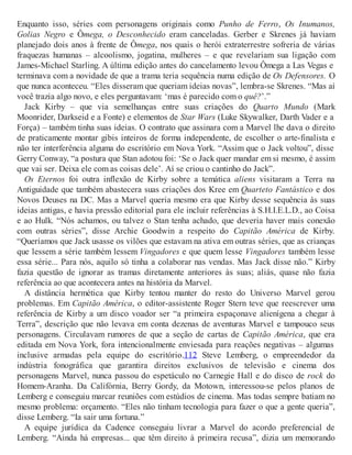 Enquanto isso, séries com personagens originais como Punho de Ferro, Os Inumanos,
Golias Negro e Ômega, o Desconhecido eram canceladas. Gerber e Skrenes já haviam
planejado dois anos à frente de Ômega, nos quais o herói extraterrestre sofreria de várias
fraquezas humanas – alcoolismo, jogatina, mulheres – e que revelariam sua ligação com
James-Michael Starling. A última edição antes do cancelamento levou Ômega a Las Vegas e
terminava com a novidade de que a trama teria sequência numa edição de Os Defensores. O
que nunca aconteceu. “Eles disseram que queriam ideias novas”, lembra-se Skrenes. “Mas aí
você trazia algo novo, e eles perguntavam: ‘mas é parecido com o quê?’.”
Jack Kirby – que via semelhanças entre suas criações do Quarto Mundo (Mark
Moonrider, Darkseid e a Fonte) e elementos de Star Wars (Luke Skywalker, Darth Vader e a
Força) – também tinha suas ideias. O contrato que assinara com a Marvel lhe dava o direito
de praticamente montar gibis inteiros de forma independente, de escolher o arte-finalista e
não ter interferência alguma do escritório em Nova York. “Assim que o Jack voltou”, disse
Gerry Conway, “a postura que Stan adotou foi: ‘Se o Jack quer mandar em si mesmo, é assim
que vai ser. Deixa ele com as coisas dele’. Aí se criou o cantinho do Jack”.
Os Eternos foi outra inflexão de Kirby sobre a temática aliens visitaram a Terra na
Antiguidade que também abastecera suas criações dos Kree em Quarteto Fantástico e dos
Novos Deuses na DC. Mas a Marvel queria mesmo era que Kirby desse sequência às suas
ideias antigas, e havia pressão editorial para ele incluir referências à S.H.I.E.L.D., ao Coisa
e ao Hulk. “Nós achamos, ou talvez o Stan tenha achado, que deveria haver mais conexão
com outras séries”, disse Archie Goodwin a respeito do Capitão América de Kirby.
“Queríamos que Jack usasse os vilões que estavam na ativa em outras séries, que as crianças
que lessem a série também lessem Vingadores e que quem lesse Vingadores também lesse
essa série... Para nós, aquilo só tinha a colaborar nas vendas. Mas Jack disse não.” Kirby
fazia questão de ignorar as tramas diretamente anteriores às suas; aliás, quase não fazia
referência ao que acontecera antes na história da Marvel.
A distância hermética que Kirby tentou manter do resto do Universo Marvel gerou
problemas. Em Capitão América, o editor-assistente Roger Stern teve que reescrever uma
referência de Kirby a um disco voador ser “a primeira espaçonave alienígena a chegar à
Terra”, descrição que não levava em conta dezenas de aventuras Marvel e tampouco seus
personagens. Circulavam rumores de que a seção de cartas de Capitão América, que era
editada em Nova York, fora intencionalmente enviesada para reações negativas – algumas
inclusive armadas pela equipe do escritório.112 Steve Lemberg, o empreendedor da
indústria fonográfica que garantira direitos exclusivos de televisão e cinema dos
personagens Marvel, nunca passou do espetáculo no Carnegie Hall e do disco de rock do
Homem-Aranha. Da Califórnia, Berry Gordy, da Motown, interessou-se pelos planos de
Lemberg e conseguiu marcar reuniões com estúdios de cinema. Mas todas sempre batiam no
mesmo problema: orçamento. “Eles não tinham tecnologia para fazer o que a gente queria”,
disse Lemberg. “Ia sair uma fortuna.”
A equipe jurídica da Cadence conseguiu livrar a Marvel do acordo preferencial de
Lemberg. “Ainda há empresas... que têm direito à primeira recusa”, dizia um memorando
 