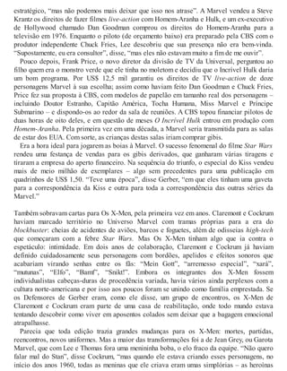 estratégico, “mas não podemos mais deixar que isso nos atrase”. A Marvel vendeu a Steve
Krantz os direitos de fazer filmes live-action com Homem-Aranha e Hulk, e um ex-executivo
de Hollywood chamado Dan Goodman comprou os direitos do Homem-Aranha para a
televisão em 1976. Enquanto o piloto (de orçamento baixo) era preparado pela CBS com o
produtor independente Chuck Fries, Lee descobriu que sua presença não era bem-vinda.
“Supostamente, eu era consultor”, disse, “mas eles não estavam muito a fim de me ouvir”.
Pouco depois, Frank Price, o novo diretor da divisão de TV da Universal, perguntou ao
filho quem era o monstro verde que ele tinha no moletom e decidiu que o Incrível Hulk daria
um bom programa. Por US$ 12,5 mil garantiu os direitos de TV live-action de doze
personagens Marvel à sua escolha; assim como haviam feito Dan Goodman e Chuck Fries,
Price fez sua proposta à CBS, com modelos de papelão em tamanho real dos personagens –
incluindo Doutor Estranho, Capitão América, Tocha Humana, Miss Marvel e Príncipe
Submarino – e dispondo-os ao redor da sala de reuniões. A CBS topou financiar pilotos de
duas horas de oito deles, e em questão de meses O Incrível Hulk entrou em produção com
Homem-Aranha. Pela primeira vez em uma década, a Marvel seria transmitida para as salas
de estar dos EUA. Com sorte, as crianças destas salas iriam comprar gibis.
Era a hora ideal para jogarem as boias à Marvel. O sucesso fenomenal do filme Star Wars
rendeu uma festança de vendas para os gibis derivados, que ganharam várias tiragens e
tiraram a empresa do aperto financeiro. Na sequência do triunfo, o especial do Kiss vendeu
mais de meio milhão de exemplares – algo sem precedentes para uma publicação em
quadrinhos de US$ 1,50. “Teve uma época”, disse Gerber, “em que eles tinham uma gaveta
para a correspondência da Kiss e outra para toda a correspondência das outras séries da
Marvel.”
Também sobravam cartas para Os X-Men, pela primeira vez em anos. Claremont e Cockrum
haviam marcado território no Universo Marvel com tramas próprias para a era do
blockbuster: cheias de acidentes de aviões, barcos e foguetes, além de odisseias high-tech
que começaram com a febre Star Wars. Mas Os X-Men tinham algo que ia contra o
espetáculo: intimidade. Em dois anos de colaboração, Claremont e Cockrum já haviam
definido cuidadosamente seus personagens com bordões, apelidos e efeitos sonoros que
acabariam virando senhas entre os fãs: “Mein Gott”, “arremesso especial”, “xará”,
“mutunas”, “Elfo”, “Bamf”, “Snikt!”. Embora os integrantes dos X-Men fossem
individualistas cabeças-duras de procedência variada, havia vários ainda perplexos com a
cultura norte-americana e por isso aos poucos foram se unindo como família emprestada. Se
os Defensores de Gerber eram, como ele disse, um grupo de encontros, os X-Men de
Claremont e Cockrum eram parte de uma casa de reabilitação, onde todo mundo estava
tentando descobrir como viver em aposentos colados sem deixar que a bagagem emocional
atrapalhasse.
Parecia que toda edição trazia grandes mudanças para os X-Men: mortes, partidas,
reencontros, novos uniformes. Mas a maior das transformações foi a de Jean Grey, ou Garota
Marvel, que com Lee e Thomas fora uma menininha boba, o elo fraco da equipe. “Não quero
falar mal do Stan”, disse Cockrum, “mas quando ele estava criando esses personagens, no
início dos anos 1960, todas as meninas que ele criava eram umas simplórias – as heroínas
 