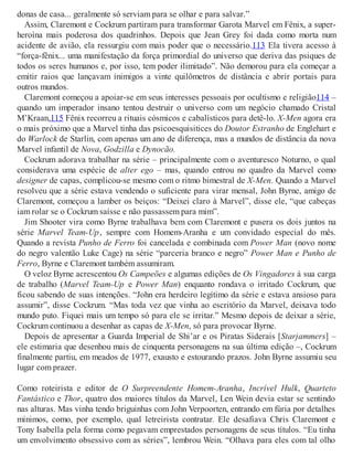 donas de casa... geralmente só serviam para se olhar e para salvar.”
Assim, Claremont e Cockrum partiram para transformar Garota Marvel em Fênix, a super-
heroína mais poderosa dos quadrinhos. Depois que Jean Grey foi dada como morta num
acidente de avião, ela ressurgiu com mais poder que o necessário.113 Ela tivera acesso à
“força-fênix... uma manifestação da força primordial do universo que deriva das psiques de
todos os seres humanos e, por isso, tem poder ilimitado”. Não demorou para ela começar a
emitir raios que lançavam inimigos a vinte quilômetros de distância e abrir portais para
outros mundos.
Claremont começou a apoiar-se em seus interesses pessoais por ocultismo e religião114 –
quando um imperador insano tentou destruir o universo com um negócio chamado Cristal
M’Kraan,115 Fênix recorreu a rituais cósmicos e cabalísticos para detê-lo. X-Men agora era
o mais próximo que a Marvel tinha das psicoesquisitices do Doutor Estranho de Englehart e
do Warlock de Starlin, com apenas um ano de diferença, mas a mundos de distância da nova
Marvel infantil de Nova, Godzilla e Dynocão.
Cockrum adorava trabalhar na série – principalmente com o aventuresco Noturno, o qual
considerava uma espécie de alter ego – mas, quando entrou no quadro da Marvel como
designer de capas, complicou-se mesmo com o ritmo bimestral de X-Men. Quando a Marvel
resolveu que a série estava vendendo o suficiente para virar mensal, John Byrne, amigo de
Claremont, começou a lamber os beiços: “Deixei claro à Marvel”, disse ele, “que cabeças
iam rolar se o Cockrum saísse e não passassem para mim”.
Jim Shooter vira como Byrne trabalhava bem com Claremont e pusera os dois juntos na
série Marvel Team-Up, sempre com Homem-Aranha e um convidado especial do mês.
Quando a revista Punho de Ferro foi cancelada e combinada com Power Man (novo nome
do negro valentão Luke Cage) na série “parceria branco e negro” Power Man e Punho de
Ferro, Byrne e Claremont também assumiram.
O veloz Byrne acrescentou Os Campeões e algumas edições de Os Vingadores à sua carga
de trabalho (Marvel Team-Up e Power Man) enquanto rondava o irritado Cockrum, que
ficou sabendo de suas intenções. “John era herdeiro legítimo da série e estava ansioso para
assumir”, disse Cockrum. “Mas toda vez que vinha ao escritório da Marvel, deixava todo
mundo puto. Fiquei mais um tempo só para ele se irritar.” Mesmo depois de deixar a série,
Cockrum continuou a desenhar as capas de X-Men, só para provocar Byrne.
Depois de apresentar a Guarda Imperial de Shi’ar e os Piratas Siderais [Starjammers] –
ele estimaria que desenhou mais de cinquenta personagens na sua última edição –, Cockrum
finalmente partiu, em meados de 1977, exausto e estourando prazos. John Byrne assumiu seu
lugar com prazer.
Como roteirista e editor de O Surpreendente Homem-Aranha, Incrível Hulk, Quarteto
Fantástico e Thor, quatro dos maiores títulos da Marvel, Len Wein devia estar se sentindo
nas alturas. Mas vinha tendo briguinhas com John Verpoorten, entrando em fúria por detalhes
mínimos, como, por exemplo, qual letreirista contratar. Ele desafiava Chris Claremont e
Tony Isabella pela forma como pegavam emprestados personagens de seus títulos. “Eu tinha
um envolvimento obsessivo com as séries”, lembrou Wein. “Olhava para eles com tal olho
 