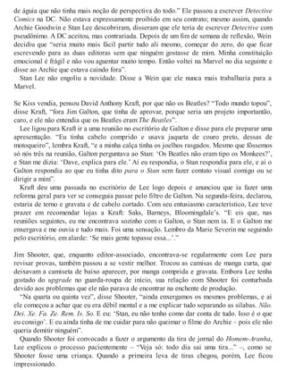 de águia que não tinha mais noção de perspectiva do todo.” Ele passou a escrever Detective
Comics na DC. Não estava expressamente proibido em seu contrato; mesmo assim, quando
Archie Goodwin e Stan Lee descobriram, disseram que ele teria de escrever Detective com
pseudônimo. A DC aceitou, mas contrariada. Depois de um fim de semana de reflexão, Wein
decidiu que “seria muito mais fácil partir tudo ali mesmo, começar do zero, do que ficar
escrevendo para as duas editoras sem que ninguém gostasse de mim. Minha constituição
emocional é frágil e não vou aguentar muito tempo. Então voltei na Marvel no dia seguinte e
disse ao Archie que estava caindo fora”.
Stan Lee não engoliu a novidade. Disse a Wein que ele nunca mais trabalharia para a
Marvel.
Se Kiss vendia, pensou David Anthony Kraft, por que não os Beatles? “Todo mundo topou”,
disse Kraft, “fora Jim Galton, que tinha de aprovar, porque seria um projeto importantão,
caro, e ele não entendia que os Beatles eram The Beatles”.
Lee ligou para Kraft ir a uma reunião no escritório de Galton e disse para ele preparar uma
apresentação. “Eu tinha cabelo comprido e usava jaqueta de couro preto, dessas de
motoqueiro”, lembra Kraft, “e a minha calça tinha os joelhos rasgados. Mesmo que fôssemos
só nós três na reunião, Galton perguntava ao Stan: ‘Os Beatles não eram tipo os Monkees?’,
e Stan me dizia: ‘Dave, explica para ele.’ Aí eu respondia, o Stan respondia para ele, e aí o
Galton respondia ao que eu tinha dito para o Stan sem fazer contato visual comigo ou se
dirigir a mim”.
Kraft deu uma passada no escritório de Lee logo depois e anunciou que ia fazer uma
reforma geral para ver se conseguia passar pelo filtro de Galton. Na segunda-feira, declarou,
estaria de terno e gravata e de cabelo cortado. Com seu entusiasmo característico, Lee teve
prazer em recomendar lojas a Kraft: Saks, Barneys, Bloomingdale’s. “E eis que, nas
reuniões seguintes, eu me encontrava sozinho com o Galton, o Stan nem ia. E o Galton me
enxergava e me ouvia e tudo mais. Foi uma sensação. Lembro da Marie Severin me seguindo
pelo escritório, em alarde: ‘Se mais gente topasse essa...’.”
Jim Shooter, que, enquanto editor-associado, encontrava-se regularmente com Lee para
revisar provas, também passou a se vestir melhor. Trocou as camisas de manga curta, que
deixavam a camiseta de baixo aparecer, por manga comprida e gravata. Embora Lee tenha
gostado do upgrade no guarda-roupa de início, sua relação com Shooter foi conturbada
devido aos problemas que ele não parava de encontrar na enchente de produção.
“Na quarta ou quinta vez”, disse Shooter, “ainda enxergamos os mesmos problemas, e aí
ele começou a achar que eu era débil mental e a me explicar tudo separando as sílabas. Não.
Dei. Xe. Fa. Ze. Rem. Is. So. E eu: ‘Stan, eu não tenho como dar conta de tudo. Isso é o que
eu consigo’. E eu ainda tinha de me cuidar para não queimar o filme do Archie – pois ele não
queria demitir ninguém”.
Quando Shooter foi convocado a fazer o argumento da tira de jornal do Homem-Aranha,
Lee explicou o processo pacientemente – “Veja só: todo dia sai uma tira...” –, como se
Shooter fosse uma criança. Quando a primeira leva de tiras chegou, porém, Lee ficou
impressionado.
 