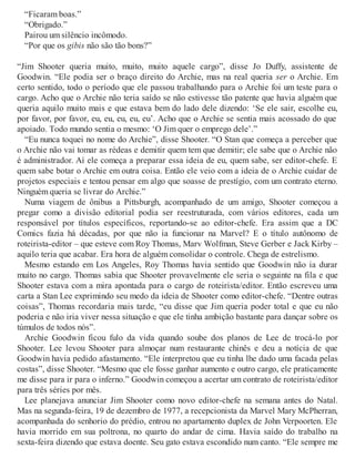 “Ficaram boas.”
“Obrigado.”
Pairou um silêncio incômodo.
“Por que os gibis não são tão bons?”
“Jim Shooter queria muito, muito, muito aquele cargo”, disse Jo Duffy, assistente de
Goodwin. “Ele podia ser o braço direito do Archie, mas na real queria ser o Archie. Em
certo sentido, todo o período que ele passou trabalhando para o Archie foi um teste para o
cargo. Acho que o Archie não teria saído se não estivesse tão patente que havia alguém que
queria aquilo muito mais e que estava bem do lado dele dizendo: ‘Se ele sair, escolhe eu,
por favor, por favor, eu, eu, eu, eu, eu’. Acho que o Archie se sentia mais acossado do que
apoiado. Todo mundo sentia o mesmo: ‘O Jim quer o emprego dele’.”
“Eu nunca toquei no nome do Archie”, disse Shooter. “O Stan que começa a perceber que
o Archie não vai tomar as rédeas e demitir quem tem que demitir; ele sabe que o Archie não
é administrador. Aí ele começa a preparar essa ideia de eu, quem sabe, ser editor-chefe. E
quem sabe botar o Archie em outra coisa. Então ele veio com a ideia de o Archie cuidar de
projetos especiais e tentou pensar em algo que soasse de prestígio, com um contrato eterno.
Ninguém queria se livrar do Archie.”
Numa viagem de ônibus a Pittsburgh, acompanhado de um amigo, Shooter começou a
pregar como a divisão editorial podia ser reestruturada, com vários editores, cada um
responsável por títulos específicos, reportando-se ao editor-chefe. Era assim que a DC
Comics fazia há décadas, por que não ia funcionar na Marvel? E o título autônomo de
roteirista-editor – que esteve com Roy Thomas, Marv Wolfman, Steve Gerber e Jack Kirby –
aquilo teria que acabar. Era hora de alguém consolidar o controle. Chega de estrelismo.
Mesmo estando em Los Angeles, Roy Thomas havia sentido que Goodwin não ia durar
muito no cargo. Thomas sabia que Shooter provavelmente ele seria o seguinte na fila e que
Shooter estava com a mira apontada para o cargo de roteirista/editor. Então escreveu uma
carta a Stan Lee exprimindo seu medo da ideia de Shooter como editor-chefe. “Dentre outras
coisas”, Thomas recordaria mais tarde, “eu disse que Jim queria poder total e que eu não
poderia e não iria viver nessa situação e que ele tinha ambição bastante para dançar sobre os
túmulos de todos nós”.
Archie Goodwin ficou fulo da vida quando soube dos planos de Lee de trocá-lo por
Shooter. Lee levou Shooter para almoçar num restaurante chinês e deu a notícia de que
Goodwin havia pedido afastamento. “Ele interpretou que eu tinha lhe dado uma facada pelas
costas”, disse Shooter. “Mesmo que ele fosse ganhar aumento e outro cargo, ele praticamente
me disse para ir para o inferno.” Goodwin começou a acertar um contrato de roteirista/editor
para três séries por mês.
Lee planejava anunciar Jim Shooter como novo editor-chefe na semana antes do Natal.
Mas na segunda-feira, 19 de dezembro de 1977, a recepcionista da Marvel Mary McPherran,
acompanhada do senhorio do prédio, entrou no apartamento duplex de John Verpoorten. Ele
havia morrido em sua poltrona, no quarto do andar de cima. Havia saído do trabalho na
sexta-feira dizendo que estava doente. Seu gato estava escondido num canto. “Ele sempre me
 