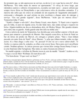 fez prometer que, se não aparecesse no serviço, eu devia ir ver o que havia com ele”, disse
McPherran. “Ele tinha medo de morrer no apartamento.” O viking de torso largo, que
intimidava autores e editores irresponsáveis, escondia seu lado suave – poucos sabiam que
sempre tirava férias na Disneylândia e que colecionava rolos de desenhos animados. E a
maioria não sabia que ele estava no comando de um esquema de “pagamento antecipado”,
estressante e abnegado, no qual artistas na pior recebiam o cheque antes de entregar o
serviço. “Era seu grande segredo”, disse McPherran. “Acho que ele morreu disso.”
Verpoorten tinha 37 anos.
“Ajudei a limpar a sala dele”, disse Danny Crespi, anos depois. “E fiquei com o isqueiro
que ele tinha, só para ter alguma coisa. Eu não fumo mais, mas ainda carrego o isqueiro no
bolso. Alguém também me deu as abotoaduras dele, do Mickey Mouse. São grandes demais
para mim, mas eu guardo. Ainda guardo uma foto dele na minha sala.”
Com a notícia da morte de Verpoorten, Lee decidiu que seria melhor esperar o fim de ano
passar para anunciar a promoção de Shooter. Mas naquela sexta-feira, na festa de Natal no
bar do térreo do prédio da Marvel, ele estragou o próprio plano. “Stan e Joan tinham
passado em outra festa de Natal”, disse Shooter, “e acho que tinham tomado vinho ou algo
assim. Aí o Stan chega e solta essa: ‘Aí, pessoal! O Jim vai ser o novo editor-chefe’. O
Archie e a esposa estão lá, sentados, os olhos a me cravar facas. Dava para ouvir um alfinete
caindo. Nenhum aplauso. As únicas pessoas que vieram falar comigo foram Danny Crespi e
[o arte-finalista] John Tartaglione. Mas todos os outros ficaram em silêncio”.
Na manhã seguinte, o telefone de Shooter tocou às sete da manhã. “Atendo”, lembra-se ele,
“e ouço a voz do Marv Wolfman. Ele nem disse alô”.
“Foi bem direto: ‘O que você vai fazer?’.”
110 Conway conseguiu injetar algumas bizarrices gerberianas em Peter Parker, série que acabou só diluindo a franquia: na
primeira edição, o prefeito de Nova York do mundo real, Abe Beame, chantageia J. Jonah Jameson a pagar o resgate de reféns
norte-americanos exigido pelo terrorista sul-americano Tarântula. (N. do A.)
111 Não eram os únicos. A Marvel havia conversado com Elton John para fazer uma série do Capitão Fantástico, e a esposa
de David Bowie, Angela, havia comprado a licença da Viúva Negra – ela chegou a fazer uma sessão de fotos vestida como a
heroína, ao lado do ator Ben Carruthers de Demolidor. O Kiss veio demonstrar seu interesse a partir de março de 1976. (N. do
A.)
112 “Cresci amando os gibis de Stan e Jack”, insistiu uma das pessoas que supervisionava essas seções de cartas anos depois.
“Mas era bem complicado achar cartas positivas. Confesso que até inventei algumas para compensar a negatividade.
Geralmente, todo feedback positivo vinha de garotos mais novos que o nível geral de maturidade do leitor Marvel. Então eu
recorri a focar nos positivos – não o inverso.” (N. do A.)
113 “Meu poder – é como usar drogas”, maravilhava-se Fênix em X-Men n. 105. “Nunca senti tanto... êxtase! Meu Deus, o
que me tornei?” (N. do A.)
114 No início de 1977, Claremont casou-se com Bonnie Wilford, uma wiccana gardneriana; segundo uma de suas amigas, eles
eram “bem ativos no submundo nova-iorquino”. (N. do A.)
115 Claremont, que passara um período da faculdade num kibutz, era bem liberal quanto ao uso de apóstrofos (N. do A.)
[bastante comuns no iídiche (N. do T.)].
 