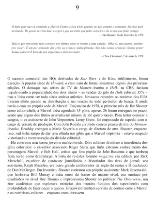 9
O Stan quer que eu comande a Marvel Comics e fica triste quando eu não assumo o comando. Ele não quer
incômodo. Do ponto de vista dele, a regra é que eu tenho que falar com eles e ele só tem que falar comigo.
– Jim Shooter, 16 de fevereiro de 1978
Tudo o que vem sendo feito conosco nos últimos anos se resume a uma atitude: ‘Olha só, meu garoto: pirulito
pra você!’. É um pai tentando dar jeito na criança indisciplinada. Nós não somos crianças! Somos gente!
Somos autores! É hora de nos erguermos e fazê-los notar.
– Chris Claremont, 7 de maio de 1978
O sucesso comercial das HQs derivadas de Star Wars e do Kiss, infelizmente, foram
exceção. A popularidade de Howard, o Pato caiu de forma desastrosa depois das primeiras
edições. O destaque nas séries de TV de Homem-Aranha e Hulk, na CBS, haviam
impulsionado a popularidade dos dois títulos – as vendas do gibi do Hulk subiram 35% –
mas a linha como um todo ainda andava anêmica. Nevascas recordes no nordeste dos EUA
tiveram efeito pesado na distribuição e nas vendas de todo periódico de banca. E ainda
havia o caos na própria sede da Marvel. Em janeiro de 1978, o primeiro mês de Jim Shooter
como editor-chefe, a Marvel tinha agendado 45 gibis; apenas 26 foram entregues no prazo,
sendo que alguns dos títulos acumulavam atrasos de até quatro meses. Para tentar estancar a
sangria, o ex-assistente de John Verpoorten, Lenny Grow, foi empossado de supetão com o
cargo de gerente de produção. Com John Romita enrolado com os prazos da tira do Homem-
Aranha, Brodsky entregou a Marie Severin o cargo de diretora de arte. Shooter, enquanto
isso, mal tinha tempo de dar uma olhada nos gibis que a Marvel imprimia – estava ocupado
vistoriando a reestruturação da divisão editorial.
Ele contratou uma turma jovem e multicolorida. Dois editores dividiam a intendência dos
gibis coloridos: o ex-editor associado Roger Stern, que tinha extensos conhecimento dos
personagens Marvel, e Bob Hall, artista que fora pupilo de John Buscema e que também
fazia serão como dramaturgo. A linha de revistas formato magazine era editada por Rick
Marschall, ex-editor de syndicate jornalístico e historiador das tiras de jornal; seu
assistente, Ralph Macchio, era outro grande colaborador da seção de cartas e fã declarado
de Don McGregor. Em fevereiro, Shooter contratou seu próprio assistente: Mark Gruenwald,
que lembrava Bill Murray e tinha senso de humor do mesmo nível, era maníaco por
quadrinhos no nível Roy Thomas e impressionou Shooter ao publicar The Omniverse, um
zine acadêmico que explorava minúcias dos mundos fictícios dos super-heróis com
profundidade de fazer coçar o queixo. Gruenwald também serviria de contato entre a Marvel
e os roteiristas-editores – enquanto estes durassem.
 