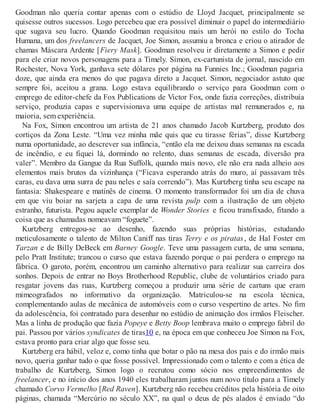 Goodman não queria contar apenas com o estúdio de Lloyd Jacquet, principalmente se
quisesse outros sucessos. Logo percebeu que era possível diminuir o papel do intermediário
que sugava seu lucro. Quando Goodman requisitou mais um herói no estilo do Tocha
Humana, um dos freelancers de Jacquet, Joe Simon, assumiu a bronca e criou o atirador de
chamas Máscara Ardente [Fiery Mask]. Goodman resolveu ir diretamente a Simon e pedir
para ele criar novos personagens para a Timely. Simon, ex-cartunista de jornal, nascido em
Rochester, Nova York, ganhava sete dólares por página na Funnies Inc.; Goodman pagaria
doze, que ainda era menos do que pagava direto a Jacquet. Simon, negociador astuto que
sempre foi, aceitou a grana. Logo estava equilibrando o serviço para Goodman com o
emprego de editor-chefe da Fox Publications de Victor Fox, onde fazia correções, distribuía
serviço, produzia capas e supervisionava uma equipe de artistas mal remunerados e, na
maioria, sem experiência.
Na Fox, Simon encontrou um artista de 21 anos chamado Jacob Kurtzberg, produto dos
cortiços da Zona Leste. “Uma vez minha mãe quis que eu tirasse férias”, disse Kurtzberg
numa oportunidade, ao descrever sua infância, “então ela me deixou duas semanas na escada
de incêndio, e eu fiquei lá, dormindo no relento, duas semanas de escada, diversão pra
valer”. Membro da Gangue da Rua Suffolk, quando mais novo, ele não era nada alheio aos
elementos mais brutos da vizinhança (“Ficava esperando atrás do muro, aí passavam três
caras, eu dava uma surra de pau neles e saía correndo”). Mas Kurtzberg tinha seu escape na
fantasia: Shakespeare e matinês de cinema. O momento transformador foi um dia de chuva
em que viu boiar na sarjeta a capa de uma revista pulp com a ilustração de um objeto
estranho, futurista. Pegou aquele exemplar de Wonder Stories e ficou transfixado, fitando a
coisa que as chamadas nomeavam “foguete”.
Kurtzberg entregou-se ao desenho, fazendo suas próprias histórias, estudando
meticulosamente o talento de Milton Caniff nas tiras Terry e os piratas, de Hal Foster em
Tarzan e de Billy DeBeck em Barney Google. Teve uma passagem curta, de uma semana,
pelo Pratt Institute; trancou o curso que estava fazendo porque o pai perdera o emprego na
fábrica. O garoto, porém, encontrou um caminho alternativo para realizar sua carreira dos
sonhos. Depois de entrar no Boys Brotherhood Republic, clube de voluntários criado para
resgatar jovens das ruas, Kurtzberg começou a produzir uma série de cartuns que eram
mimeografados no informativo da organização. Matriculou-se na escola técnica,
complementando aulas de mecânica de automóveis com o curso vespertino de artes. No fim
da adolescência, foi contratado para desenhar no estúdio de animação dos irmãos Fleischer.
Mas a linha de produção que fazia Popeye e Betty Boop lembrava muito o emprego fabril do
pai. Passou por vários syndicates de tiras10 e, na época em que conheceu Joe Simon na Fox,
estava pronto para criar algo que fosse seu.
Kurtzberg era hábil, veloz e, como tinha que botar o pão na mesa dos pais e do irmão mais
novo, queria ganhar tudo o que fosse possível. Impressionado com o talento e com a ética de
trabalho de Kurtzberg, Simon logo o recrutou como sócio nos empreendimentos de
freelancer, e no início dos anos 1940 eles trabalharam juntos num novo título para a Timely
chamado Corvo Vermelho [Red Raven]. Kurtzberg não recebeu créditos pela história de oito
páginas, chamada “Mercúrio no século XX”, na qual o deus de pés alados é enviado “do
 
