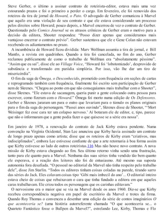 Steve Gerber, o último a assinar contrato de roteirista-editor, estava mais uma vez
estourando prazos e foi o primeiro a perder o cargo. Em fevereiro, ele foi removido dos
roteiros da tira de jornal de Howard, o Pato. O advogado de Gerber comunicou à Marvel
que aquilo era uma violação de seu contrato e que ele estava considerando um processo
pelos direitos sobre Howard; pouco depois, a Marvel encerrou de vez o contrato de Gerber.
Questionado pelo Comics Journal se os atrasos crônicos de Gerber eram o motivo para a
decisão da editora, Shooter respondeu: “Posso dizer apenas que consideramos mais
vantajoso encerrar o contrato prévio”. Gerber sustentava que ele e Gene Colan não estavam
recebendo os adiantamentos no prazo.
A incumbência de Howard ficou dividida: Marv Wolfman assumiu a tira de jornal, e Bill
Mantlo, a revista em quadrinhos. Quando a tira foi cancelada, no fim do ano, Gerber
reclamou publicamente de como o trabalho de Wolfman era “absolutamente péssimo”.
“Assim que eu saí”, disse ele ao Village Voice, “Howard foi ‘lobotomizado’, desprovido de
substância e transformado em paródia simplória. Por isso, vão lhe dar um tiro de
misericórdia”.
O fim da saga de Ômega, o Desconhecido, prometido com frequência em seções de cartas
e reprogramado também com frequência, finalmente foi escrito sem participação de Gerber
nem de Skrenes. “Chegou ao ponto em que não conseguíamos mais trabalhar com o Shooter”,
disse Skrenes. “Ele estava de sacanagem, queria punir a gente colocando outra pessoa para
escrever, como fizeram com o Howard.” Ômega foi morto numa edição de Os Defensores.
Gerber e Skrenes juraram um para o outro que levariam para o túmulo os planos originais
para o fim da saga do personagem. “Passei anos ouvindo”, Skrenes disse de Shooter, “‘Mort
Weisinger fez esse cara ter um colapso nervoso.’ Aí botaram ele de editor, e, tipo, parece
que não o informaram que a gente podia fazer o que quisesse se a série era nossa”.
Em janeiro de 1978, a renovação do contrato de Jack Kirby estava pendente. Numa
convenção na Virgínia Ocidental, Stan Lee anunciou que Kirby havia assinado um contrato
de longo prazo apenas como artista; disse que os roteiros de Kirby eram “criativos, mas
indisciplinados”, embora Lee estivesse confiante de que a arte retornaria à boa forma assim
que Kirby estivesse ao lado de outros roteiristas.116 Mas não houve novo contrato. A nova
missão de Kirby estava chegando ao fim. Seu último retorno vinha sendo uma frustração,
tanto para ele quanto para a Marvel. Nenhuma das suas séries tinha vendido tão bem quanto
ele esperava, e a reação dos leitores não foi de entusiasmo. Até mesmo sua suposta
autonomia fora desafiada. “O pessoal no editorial da Marvel não tinha respeito pelo trabalho
dele”, disse Jim Starlin. “Todos os editores tinham coisas coladas na parede, tirando sarro
das séries do Jack. Eles colavam coisas tipo ‘Gibi mais imbecil do ano’... O editorial inteiro
estava cheio de coisas que rebaixavam o cara que tinha fundado a editora em que aqueles
caras trabalhavam. Ele criou todos os personagens que os carinhas editavam.”
O nervosismo era o maior que se via na Marvel desde os anos 1960. Diz-se que Kirby
recebeu correspondência negativa em papel de escritório da Marvel e trotes da firma.
Quando Roy Thomas o convenceu a desenhar uma edição da série de contos imaginários O
que aconteceria se? (uma história autorreferente chamada “O que aconteceria se... o
Quarteto Fantástico fosse o Bullpen da Marvel?”, estrelando Lee, Kirby, Thomas e Flo
 