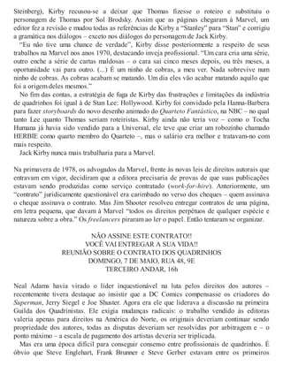 Steinberg), Kirby recusou-se a deixar que Thomas fizesse o roteiro e substituiu o
personagem de Thomas por Sol Brodsky. Assim que as páginas chegaram à Marvel, um
editor fez a revisão e mudou todas as referências de Kirby a “Stanley” para “Stan” e corrigiu
a gramática nos diálogos – exceto nos diálogos do personagem de Jack Kirby.
“Eu não tive uma chance de verdade”, Kirby disse posteriormente a respeito de seus
trabalhos na Marvel nos anos 1970, destacando inveja profissional. “Um cara cria uma série,
outro enche a série de cartas maldosas – o cara sai cinco meses depois, ou três meses, a
oportunidade vai para outro. (...) É um ninho de cobras, a meu ver. Nada sobrevive num
ninho de cobras. As cobras acabam se matando. Um dia eles vão acabar matando aquilo que
foi a origem deles mesmos.”
No fim das contas, a estratégia de fuga de Kirby das frustrações e limitações da indústria
de quadrinhos foi igual à de Stan Lee: Hollywood. Kirby foi convidado pela Hanna-Barbera
para fazer storyboards do novo desenho animado do Quarteto Fantástico, na NBC – no qual
tanto Lee quanto Thomas seriam roteiristas. Kirby ainda não teria voz – como o Tocha
Humana já havia sido vendido para a Universal, ele teve que criar um robozinho chamado
HERBIE como quarto membro do Quarteto –, mas o salário era melhor e tratavam-no com
mais respeito.
Jack Kirby nunca mais trabalharia para a Marvel.
Na primavera de 1978, os advogados da Marvel, frente às novas leis de direitos autorais que
entravam em vigor, decidiram que a editora precisaria de provas de que suas publicações
estavam sendo produzidas como serviço contratado (work-for-hire). Anteriormente, um
“contrato” juridicamente questionável era carimbado no verso dos cheques – quem assinava
o cheque assinava o contrato. Mas Jim Shooter resolveu entregar contratos de uma página,
em letra pequena, que davam à Marvel “todos os direitos perpétuos de qualquer espécie e
natureza sobre a obra.” Os freelancers piraram ao ler o papel. Então tentaram se organizar.
NÃO ASSINE ESTE CONTRATO!!
VOCÊ VAI ENTREGAR A SUA VIDA!!
REUNIÃO SOBRE O CONTRATO DOS QUADRINHOS
DOMINGO, 7 DE MAIO, RUA 48, 9E
TERCEIRO ANDAR, 16h
Neal Adams havia virado o líder inquestionável na luta pelos direitos dos autores –
recentemente tivera destaque ao insistir que a DC Comics compensasse os criadores do
Superman, Jerry Siegel e Joe Shuster. Agora era ele que liderava a discussão na primeira
Guilda dos Quadrinistas. Ele exigia mudanças radicais: o trabalho vendido às editoras
valeria apenas para direitos na América do Norte, os originais deveriam continuar sendo
propriedade dos autores, todas as disputas deveriam ser resolvidas por arbitragem e – o
ponto máximo – a escala de pagamento dos artistas deveria ser triplicada.
Mas era uma época difícil para conseguir consenso entre profissionais de quadrinhos. É
óbvio que Steve Englehart, Frank Brunner e Steve Gerber estavam entre os primeiros
 