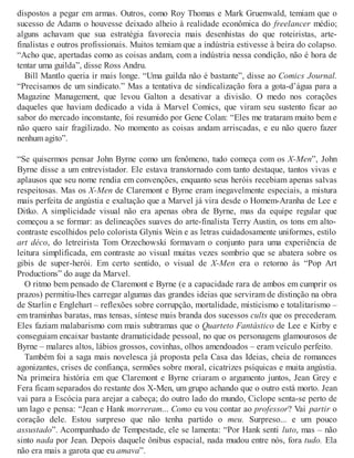 dispostos a pegar em armas. Outros, como Roy Thomas e Mark Gruenwald, temiam que o
sucesso de Adams o houvesse deixado alheio à realidade econômica do freelancer médio;
alguns achavam que sua estratégia favorecia mais desenhistas do que roteiristas, arte-
finalistas e outros profissionais. Muitos temiam que a indústria estivesse à beira do colapso.
“Acho que, apertadas como as coisas andam, com a indústria nessa condição, não é hora de
tentar uma guilda”, disse Ross Andru.
Bill Mantlo queria ir mais longe. “Uma guilda não é bastante”, disse ao Comics Journal.
“Precisamos de um sindicato.” Mas a tentativa de sindicalização fora a gota-d’água para a
Magazine Management, que levou Galton a desativar a divisão. O medo nos corações
daqueles que haviam dedicado a vida à Marvel Comics, que viram seu sustento ficar ao
sabor do mercado inconstante, foi resumido por Gene Colan: “Eles me trataram muito bem e
não quero sair fragilizado. No momento as coisas andam arriscadas, e eu não quero fazer
nenhum agito”.
“Se quisermos pensar John Byrne como um fenômeno, tudo começa com os X-Men”, John
Byrne disse a um entrevistador. Ele estava transtornado com tanto destaque, tantos vivas e
aplausos que seu nome rendia em convenções, enquanto seus heróis recebiam apenas salvas
respeitosas. Mas os X-Men de Claremont e Byrne eram inegavelmente especiais, a mistura
mais perfeita de angústia e exaltação que a Marvel já vira desde o Homem-Aranha de Lee e
Ditko. A simplicidade visual não era apenas obra de Byrne, mas da equipe regular que
começou a se formar: as delineações suaves do arte-finalista Terry Austin, os tons em alto-
contraste escolhidos pelo colorista Glynis Wein e as letras cuidadosamente uniformes, estilo
art déco, do letreirista Tom Orzechowski formavam o conjunto para uma experiência de
leitura simplificada, em contraste ao visual muitas vezes sombrio que se abatera sobre os
gibis de super-herói. Em certo sentido, o visual de X-Men era o retorno às “Pop Art
Productions” do auge da Marvel.
O ritmo bem pensado de Claremont e Byrne (e a capacidade rara de ambos em cumprir os
prazos) permitiu-lhes carregar algumas das grandes ideias que serviram de distinção na obra
de Starlin e Englehart – reflexões sobre corrupção, mortalidade, misticismo e totalitarismo –
em traminhas baratas, mas tensas, síntese mais branda dos sucessos cults que os precederam.
Eles faziam malabarismo com mais subtramas que o Quarteto Fantástico de Lee e Kirby e
conseguiam encaixar bastante dramaticidade pessoal, no que os personagens glamourosos de
Byrne – malares altos, lábios grossos, covinhas, olhos amendoados – eram veículo perfeito.
Também foi a saga mais novelesca já proposta pela Casa das Ideias, cheia de romances
agonizantes, crises de confiança, sermões sobre moral, cicatrizes psíquicas e muita angústia.
Na primeira história em que Claremont e Byrne criaram o argumento juntos, Jean Grey e
Fera ficam separados do restante dos X-Men, um grupo achando que o outro está morto. Jean
vai para a Escócia para arejar a cabeça; do outro lado do mundo, Ciclope senta-se perto de
um lago e pensa: “Jean e Hank morreram... Como eu vou contar ao professor? Vai partir o
coração dele. Estou surpreso que não tenha partido o meu. Surpreso... e um pouco
assustado”. Acompanhado de Tempestade, ele se lamenta: “Por Hank senti luto, mas – não
sinto nada por Jean. Depois daquele ônibus espacial, nada mudou entre nós, fora tudo. Ela
não era mais a garota que eu amava”.
 