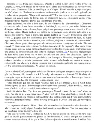Também se via drama nos bastidores. Quando o editor Roger Stern visitou Byrne em
Calgary, Alberta, com provas da edição em mãos, Byrne estava estourando de raiva devido à
forma como Claremont fazia os monólogos de Ciclope. “Fiquei tentado a jogar tudo pela
sacada”, disse ele. “Estávamos sentados na minha sacada, lendo, e eu berrando, gritando, os
vizinhos vindo perguntar: ‘O que está havendo aí?’.” Ele começou a escrever anotações nas
margens em caneta azul, de forma que, se Claremont mexesse em alguma coisa, Byrne
poderia pegar as páginas e provar que sua intenção era outra.
Byrne reclamou, em alto e bom som, do que chamava de “claremontices”. Claremont
certamente tinha tiques bem marcados – italicização excessiva para criar ênfases nos
diálogos, mulheres autoconfiantes, laços psíquicos e personagens que sempre iam tirar férias
no Reino Unido. Havia também os balões de pensamento com infinitas reflexões e os
monólogos lúgubres. “Para o Chris, uma edição perfeita de X-Men”, Byrne disse uma vez,
“seria 22 páginas com eles caminhando pelo Village ou no apartamento de Scott, ou algum
lugar assim, e eles iam ficar sentados, sem uniforme, de jeans e camiseta, só conversando”.
Claremont, da sua parte, disse que para ele só importavam as relações emocionais. “No meu
entender”, disse a um entrevistador, “as lutas são encheção de linguiça”. Mas, numa época
em que tantos gibis de super-heróis estavam desprovidos de personalidade, era tranquilo dar
uma chance ao cara que investia tão forte em interação humana.117 A poderosa reencarnação
de Jean Grey como Fênix era o barril de pólvora em várias das discussões. Byrne se
esforçou para eliminá-la da série, preferindo dar destaque a Wolverine, seu predileto. Mas
embora roteirista e artista parecessem estar sempre trabalhando um contra o outro, a
colaboração que chegava à página impressa era hipnotizante, unificada em extravagâncias
sci-fi e sentimentalismo humano. As vendas só subiam.
David Anthony Kraft, que seguira a deixa de Gerber e começara a negociar royalties para o
gibi dos Beatles, foi chamado por Sol Brodsky. Mesmo com seu título de VP, Brodsky não
conseguia largar o fardo de ser o executor com machado na mão, o homem que dava as
notícias que Stan Lee não conseguia – ou não queria – dar.
“Eles decidiram que não vão pagar royalties pelo gibi dos Beatles”, disse a Kraft. Então
fechou a porta da sala. “Eu vou negar que tivemos esta conversa”, disse Brodsky, “mas, só
entre nós dois, você seria um idiota de deixar essa passar”.
Kraft foi visitar Lee. “Se fosse um personagem Marvel e você fizesse isso”, disse ao
chefe, “eu não ia ter o que fazer, não é? Mas você não é dono dos Beatles, nem de mim,
então eu vou levar este projeto a outra editora”. Ele voltou à sala que dividia com Shooter e
começou a fazer telefonemas – para a Rolling Stone, para a Circus – até que Lee berrou para
ele retornar.
Lee expressou simpatia. Afinal, disse, ele mesmo havia criado muitas das franquias da
Marvel sem ter royalty algum. Mandou Kraft reunir-se com Galton. “Por que você não vai
ter essa briga com o Galton?”, disse ele.
“Era tarde de sexta-feira”, lembrou-se Kraft, “e Galton queria sair mais cedo para jogar
golfe ou seja lá quais fossem seus planos de fim de semana. O crucial era que, nos contratos
com os autores mais top, dizia que a faixa deles se ajustaria automaticamente à melhor faixa
 