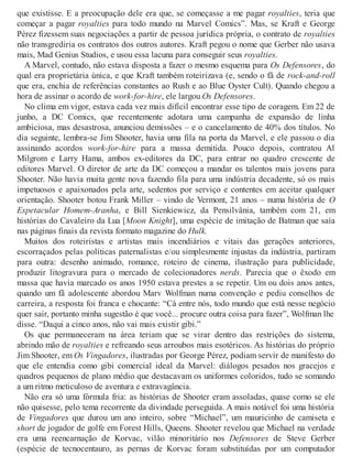 que existisse. E a preocupação dele era que, se começasse a me pagar royalties, teria que
começar a pagar royalties para todo mundo na Marvel Comics”. Mas, se Kraft e George
Pérez fizessem suas negociações a partir de pessoa jurídica própria, o contrato de royalties
não transgrediria os contratos dos outros autores. Kraft pegou o nome que Gerber não usava
mais, Mad Genius Studios, e usou essa lacuna para conseguir seus royalties.
A Marvel, contudo, não estava disposta a fazer o mesmo esquema para Os Defensores, do
qual era proprietária única, e que Kraft também roteirizava (e, sendo o fã de rock-and-roll
que era, enchia de referências constantes ao Rush e ao Blue Oyster Cult). Quando chegou a
hora de assinar o acordo de work-for-hire, ele largou Os Defensores.
No clima em vigor, estava cada vez mais difícil encontrar esse tipo de coragem. Em 22 de
junho, a DC Comics, que recentemente adotara uma campanha de expansão de linha
ambiciosa, mas desastrosa, anunciou demissões – e o cancelamento de 40% dos títulos. No
dia seguinte, lembra-se Jim Shooter, havia uma fila na porta da Marvel, e ele passou o dia
assinando acordos work-for-hire para a massa demitida. Pouco depois, contratou Al
Milgrom e Larry Hama, ambos ex-editores da DC, para entrar no quadro crescente de
editores Marvel. O diretor de arte da DC começou a mandar os talentos mais jovens para
Shooter. Não havia muita gente nova fazendo fila para uma indústria decadente, só os mais
impetuosos e apaixonados pela arte, sedentos por serviço e contentes em aceitar qualquer
orientação. Shooter botou Frank Miller – vindo de Vermont, 21 anos – numa história de O
Espetacular Homem-Aranha, e Bill Sienkiewicz, da Pensilvânia, também com 21, em
histórias do Cavaleiro da Lua [Moon Knight], uma espécie de imitação de Batman que saía
nas páginas finais da revista formato magazine do Hulk.
Muitos dos roteiristas e artistas mais incendiários e vitais das gerações anteriores,
escorraçados pelas políticas paternalistas e/ou simplesmente injustas da indústria, partiram
para outra: desenho animado, romance, roteiro de cinema, ilustração para publicidade,
produzir litogravura para o mercado de colecionadores nerds. Parecia que o êxodo em
massa que havia marcado os anos 1950 estava prestes a se repetir. Um ou dois anos antes,
quando um fã adolescente abordou Marv Wolfman numa convenção e pediu conselhos de
carreira, a resposta foi franca e chocante: “Cá entre nós, todo mundo que está nesse negócio
quer sair, portanto minha sugestão é que você... procure outra coisa para fazer”, Wolfman lhe
disse. “Daqui a cinco anos, não vai mais existir gibi.”
Os que permaneceram na área teriam que se virar dentro das restrições do sistema,
abrindo mão de royalties e refreando seus arroubos mais esotéricos. As histórias do próprio
Jim Shooter, em Os Vingadores, ilustradas por George Pérez, podiam servir de manifesto do
que ele entendia como gibi comercial ideal da Marvel: diálogos pesados nos gracejos e
quadros pequenos de plano médio que destacavam os uniformes coloridos, tudo se somando
a um ritmo meticuloso de aventura e extravagância.
Não era só uma fórmula fria: as histórias de Shooter eram assoladas, quase como se ele
não quisesse, pelo tema recorrente da divindade perseguida. A mais notável foi uma história
de Vingadores que durou um ano inteiro, sobre “Michael”, um mauricinho de camiseta e
short de jogador de golfe em Forest Hills, Queens. Shooter revelou que Michael na verdade
era uma reencarnação de Korvac, vilão minoritário nos Defensores de Steve Gerber
(espécie de tecnocentauro, as pernas de Korvac foram substituídas por um computador
 