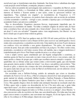 mainframe) que se transformara num deus iluminado. Sua forma loira e suburbana deu lugar
a uma projeção astral brilhante, avantajada, púrpura e amarela.
Korvac entrou no panteão dos personagens mais poderosos e viajandões da Marvel, assim
como o Vigia de Kirby e o Eternidade de Ditko, ambos os quais tiveram participações
menores na história e ficaram atentos a suas ações, como se quisessem ratificar sua
importância. “Sua condição era singular”, os recordatórios de Vingadores n. 175
segredavam ao leitor. “Se quisesse, ele poderia fazer alterações sutis no tecido da realidade
e acabar assumindo o controle – corrigir o caos, curando a injustiça que a civilização havia
acumulado frente a um universo combalido.”
Mas os desconfiados Vingadores atacaram Korvac, tragicamente impedindo que ele
erradicasse as crueldades do mundo. “Eu tinha a condição singular de alterar tudo, de fazer
toda a existência ficar sob meu comando são e benevolente”, disse ele à superequipe. “Sou
um deus! E seria seu salvador!” Enquanto outros viam megalomania, Jim Shooter viu um
herói sitiado que só queria botar ordem na galáxia.
Em fins dos anos 1970, Stan Lee ganhava mais de US$ 150 mil como publisher da Marvel,
assinara um contrato lucrativo com a Harper & Row para escrever sua autobiografia e tirava
renda extra com palestras e consultoria na televisão. Uma matéria da revista People destacou
seu confesso vício em trabalho e seus gostos dispendiosos: “No pulso, ele ostenta uma
corrente de prata. Seus pés estão acomodados em Gucci de pedigree. Os olhos verdes-cinza,
penetrantes, escondem-se sob lentes escuras feitas sob medida, mas a imagem modernosa é
contrabalançada pelo blazer Paul Stuart espinha de peixe e as calças cáqui”.
Com o amplo sorriso agora emoldurado por um bigode semigrisalho e costeletas, as
anedotas gastas de Stan Lee eram cada vez mais vistas em talk shows e nos jornais, onde ele
nunca perdia a chance de pregar que a mídia que escolhera merecia atenção e respeito. “Os
quadrinhos são as últimas armas que restam contra a televisionite aguda, que está fazendo
uma geração inteira perder o hábito da leitura”, Lee disse a um público universitário. “Não
fossem os gibis, a maioria das crianças não leria absolutamente nada.” Porém, na verdade,
ele queria nada mais do que virar a sorte da Marvel em Hollywood, sair do editorial e levar
sua visão da Marvel à TV.
Em sociedade com a DePatie-Freleng, estúdio de animação que criara os desenhos
animados da Pantera Cor-de-Rosa, a Marvel começou a desenvolver mais programas para a
grade matinal de sábado, estrelando Mulher-Aranha e Surfista Prateado; a Hanna-Barbera
puxou um membro do Quarto Fantástico para fazer o infeliz Fred e Barney encontram o
Coisa. Mas quando chegou a hora de montar uma animação baseada na escalação atual dos
X-Men, quase toda a equipe era desconhecida de Lee (“Eu nem sabia que a gente tinha
super-herói russo”, ele disse a um entrevistador) e ele teve que pedir ajuda a Jim Shooter.
“Sol Brodsky pegou imagens de todos os X-Men, os novos e os antigos”, disse Shooter, “e
elas estavam nos sofás do escritório do Stan, mas sem identificação. Ele tinha uma lista num
papel com os nomes e os poderes, mas sem nomes nas imagens. Aí ele me ligou e disse: ‘Ok,
olhe só. Eu conheço os X-Men antigos. Quem são esses aqui?’”.
 