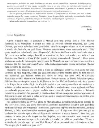 muito apreciei trabalhar. Ao longo do último ano ou mais, assisti à moral dos Vingadores desintegrar-se ao
ponto que, em vez de ser uma equipe ou família, passa a ser uma mistura de indivíduos descontentes que
deixam fervilhar sua mistura individual de fúria reprimida, ressentimento e frustração. Vi muitos de meus
amigos suportarem em silêncio as posturas injustas, assim como malícias e rancores.
Minhas queixas particulares são relativamente menores se comparadas às de outros, mas não é minha
intenção suportá-las calado. Assisti aos Vingadores serem desmantelados, extirpados, reorganizados. Tenho
convicção de que isso foi feito na intenção de “mostrar à criadagem quem é que manda”.
Não é minha intenção testemunhar o que está por vir.
Cordialmente,
Jarvis
cc: Os Vingadores
Agora, ninguém mais ia confundir a Marvel com uma grande família feliz. Shooter
substituiu Rick Marschall, o editor da linha de revistas formato magazine, por Lynne
Graeme, que nunca trabalhara com quadrinhos. Instruiu-a a supervisionar os textos extras em
A tumba de Drácula, na qual Marv Wolfman anteriormente tinha autonomia total. “Não
quero continuar trabalhando com chimpanzés”, declarou Wolfman e saiu embirrado para a
DC, onde seu melhor amigo, Len Wein, recentemente fora contratado como editor. Uma
disputa entre Shooter e Gene Colan quanto a páginas recusadas de Howard, o Pato quase
acabou na saída de Colan após catorze anos de Marvel, até que Lee interveio e azeitou a
situação. Um dos funcionários da Marvel tinha sonhos recorrentes em que empurrava Shooter
pela escotilha de um avião.
Enquanto isso, parecia que em toda a linha as atribuições criativas eram como um jogo
lacônico de mata-toupeira, sendo que cada substituição tinha mínimo efeito no tom insosso,
mas aceitável, que definira muitas das séries ao longo dos anos 1970. O Quarteto
Fantástico de Bill Mantlo e o Surpreendente Homem-Aranha de David Michelinie pouco
diferiam das versões primorosas de Wolfman; o Incrível Hulk de Mantlo era tão à toa quanto
o de Roger Stern; cada edição de Capitão América era uma oportunidade de roteiristas e
artistas variados mostrarem mais de nada. Não havia nada de novo numa legião de artífices
preenchendo página sim e página também com cenas de ação formulaicas e falatório
puramente explicativo. Na verdade, o padrão estava até um pouquinho superior que antes. A
diferença era que, em meio a todas as brigas com o quadro de funcionários, os pontos altos
estavam notavelmente atenuados.
Por volta de outubro de 1979, o clima na Marvel andava tão ruim que chamou a atenção do
The New York Times , que citou funcionários anônimos reclamando de gibis com qualidade
mediana e do foco em brinquedos licenciados, copos de Slurpee e toalhas de banho. Até Roy
Thomas, o único roteirista-editor restante, ganhou voz: “É algo que várias pessoas que eu
conheço têm sentido: que a Marvel ficou mais insensível e menos humana”. Stan Lee, que
passava a maior parte do tempo em Los Angeles, teve que convocar uma reunião para
garantir aos funcionários que o foco da Marvel ainda era publicar quadrinhos. “Tenho a
sensação de que ele quer ser um Walt Disney”, disse um roteirista, referindo-se a Lee.
“Acho que gibi é muito ralé para ele.”
 