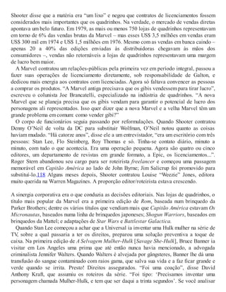 Shooter disse que a matéria era “um lixo” e negou que contratos de licenciamentos fossem
considerados mais importantes que os quadrinhos. Na verdade, o mercado de vendas diretas
apontava um belo futuro. Em 1979, as mais ou menos 750 lojas de quadrinhos representavam
em torno de 6% das vendas brutas da Marvel – mas esses US$ 3,5 milhões em vendas eram
US$ 300 mil em 1974 e US$ 1,5 milhões em 1976. Mesmo com as vendas em banca caindo –
apenas 20 a 40% das edições enviadas às distribuidoras chegavam às mãos dos
consumidores –, vendas não retornáveis a lojas de quadrinhos representavam uma margem
de lucro bem maior.
A Marvel contratou um relações-públicas pela primeira vez em período integral, passou a
fazer suas operações de licenciamento diretamente, sob responsabilidade de Galton, e
dedicou mais energia aos contratos com licenciadas. Agora só faltava convencer as pessoas
a comprar os produtos. “A Marvel antiga precisava que os gibis vendessem para tirar lucro”,
escreveu o colunista Joe Brancatelli, especializado na indústria de quadrinhos. “A nova
Marvel que se planeja precisa que os gibis vendam para garantir o potencial de lucro dos
personagens ali representados. Isso quer dizer que a nova Marvel e a velha Marvel têm um
grande problema em comum: como vender gibi?”
O corpo de funcionários seguia passando por reformulações. Quando Shooter contratou
Denny O’Neil de volta da DC para substituir Wolfman, O’Neil notou quanto as coisas
haviam mudado. “Há catorze anos”, disse ele a um entrevistador, “era um escritório com três
pessoas: Stan Lee, Flo Steinberg, Roy Thomas e só. Tinha-se contato diário, minuto a
minuto, com tudo o que acontecia. Era uma operação pequena. Agora são quatro ou cinco
editores, um departamento de revistas em grande formato, a Epic, os licenciamentos...”.
Roger Stern abandonou seu cargo para ser roteirista freelancer e começou uma passagem
memorável em Capitão América ao lado de John Byrne; Jim Salicrup foi promovido para
substituí-lo.118 Alguns meses depois, Shooter contratou Louise “Weezie” Jones, editora
muito querida na Warren Magazines. A proporção editor/roteirista estava crescendo.
A sinergia corporativa era o que conduzia as decisões editoriais. Nas lojas de quadrinhos, o
título mais popular da Marvel era a primeira edição de Rom, baseada num brinquedo da
Parker Brothers; dentre os vários títulos que vendiam mais que Capitão América estavam Os
Micronautas, baseados numa linha de brinquedos japoneses; Shogun Warriors, baseados em
brinquedos da Mattel; e adaptações de Star Wars e Battlestar Galactica.
Quando Stan Lee começou a achar que a Universal ia inventar uma Hulk mulher na série de
TV, sobre a qual passaria a ter os direitos, preparou uma solução preventiva a toque de
caixa. Na primeira edição de A Selvagem Mulher-Hulk [Savage She-Hulk], Bruce Banner ia
visitar em Los Angeles uma prima que até então nunca havia mencionado, a advogada
criminalista Jennifer Walters. Quando Walters é alvejada por gângsteres, Banner lhe dá uma
transfusão do sangue contaminado com raios gama, que salva sua vida e a faz ficar grande e
verde quando se irrita. Presto! Direitos assegurados. “Foi uma coação”, disse David
Anthony Kraft, que assumiu os roteiros da série. “Foi tipo: ‘Precisamos inventar uma
personagem chamada Mulher-Hulk, e tem que ser daqui a trinta segundos’. Se você analisar
 