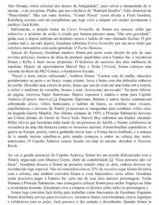 Alto Olimpo, retiro celestial dos deuses da Antiguidade”, para salvar a humanidade de si
mesma – e de seu primo, Plutão, que usa o disfarce de “Rudolph Hendler”, líder ditatorial da
“Prussilândia”. Mas em outra história, “Comet Pierce” (com dívida a Flash Gordon),
Kurtzberg assinou com um pseudônimo que logo viria a adaptar em caráter permanente e
jurídico: Jack Kirby.
Infelizmente, a atração titular da Corvo Vermelho de Simon era insossa: órfão que
sobrevive a acidente de avião é criado por homens-pássaro numa “ilha sem gravidade”,
ganha asas e depois enfrenta um demônio careca e ladrão de ouro chamado Zeelmo. O gibi
vendeu mal e, um mês depois, Goodman substituiu Corvo Vermelho por um novo título que
estrelava mercadoria com saída garantida: O Tocha Humana.
Apesar do fracasso, Goodman manteve Simon por perto como diretor de arte de suas
revistas policiais. Gostava da ideia de produzir quadrinhos sem a Funnies Inc. e incentivou
Simon e Kirby a fazer novas propostas. O histórico de sucessos dos dois melhorou de
imediato. Depois de apresentarem Marvel Boy e Visão [Vision], Simon esboçou uma
variante do herói da MLJ Comics, o bandeiroso Escudo.
“Passei a noite inteira rabiscando”, lembrou Simon. “Camisa cota de malha, músculos
protuberantes no peito e no braço, roupa colante, luvas e botas com aba dobradas embaixo
do joelho. Desenhei uma estrela no peito, faixas que iam do cinto até uma linha sob a estrela,
e colori o uniforme de vermelho, branco e azul. Acrescentei um escudo.” Na parte inferior
da página, escreveu Super Americano. Depois repensou e mudou o nome para Capitão
América [Captain America].11 Enquanto Superman, Batman e outros heróis continuavam
enfrentando aliens, vilões fantasiados e ladrões de banco, as estrelas mais vivazes,
espalhafatosas e raivosas da Timely já puxavam as manguinhas para combater vilões reais
da Segunda Guerra Mundial. Nas últimas semanas de 1939, o Príncipe Submarino desviara
um U-boat alemão do litoral de Nova York; Marvel Boy enfrentou um ditador chamado
Hiller (diz-se que Goodman tinha medo de um processo de Adolf), e Namor colaborava na
resistência de uma ilha francesa contra os invasores nazistas. Foram batalhas esporádicas. A
guerra na Europa, porém, estava ganhando novos tons: a França havia tombado, e a ameaça
de o mando nazista espalhar-se pelo mundo começou a entrar na cabeça dos norte-
americanos. O Capitão América estaria focado em uma só missão: derrubar o Terceiro
Reich.
Ao ver o grande potencial do Capitão América, Simon fez um acordo diferenciado com a
Timely, negociado com Maurice Coyne, chefe da contabilidade.12 “Essa porcaria não vai
durar”, Goodman dissera a Simon na primeira reunião entre os dois, embora devesse ter
reconhecido algo especial. Não só concordou com os 25% de royalties (que Simon dividiria
com o artista), mas também convidou Simon a virar funcionário: seria editor. Goodman
ainda precisava pagar à Funnies Inc. pelo uso de seus dois maiores personagens, Tocha
Humana e Príncipe Submarino, mas conseguiria colocar Simon para encher linguiça na linha
e economizar bastante. (Goodman viria a comprar os direitos sobre todos os personagens.)
Simon logo convidou Jack Kirby para trabalhar como funcionário de Goodman. Enquanto
Simon distribuía serviço para freelancers, inventava títulos com Goodman, criava logotipos
e colaborava com as pulps, Jack passava o dia sentado e desenhando. Quando Simon ia
 