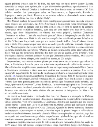 aquela primeira edição, que foi do Stan, não tem nada de mais: Bruce Banner faz uma
transfusão de sangue para a prima, ela sai por aí correndo e grunhindo, e praticamente é isso.
Eu cresci com a Marvel Comics e lembro-me do Stan tirando sarro de como a DC fazia
infinitas versões dos personagens deles: o Supermacaco, o Supercavalo, Raiado, o
Supergato e assim por diante. Ficamos arrancando os cabelos e chorando de soluçar no dia
em que a Marvel teve que criar a Mulher-Hulk”.
Miss Marvel também fora concebida como estratégia para garantir uma marca (e um gesto
vazio em prol do feminismo), mas Chris Claremont a transformara numa personagem mais
nuançada ao tratar da relação que ela tinha com os pais e com os desafios de carreira.
“Queríamos atrair o público feminino, com base em uma mulher dos anos 1970, ativa e
atuante, que fosse independente, se virasse por conta própria”, lembrou Claremont.
“Dissemos ao artista: ‘...mas ela precisa ser gostosa’. Bom, a interpretação que ele tinha de
gostosa era lá dos anos 1940. Aí ele mandava sequências sem fim de planos fechados na
virilha.” Claremont fez pressão para que seu ex-parceiro de X-Men, Dave Cockrum, viesse
para o título. Eles passaram por uma dúzia de redesigns do uniforme, tentando chegar ao
certo. Ninguém jamais havia investido tanta energia numa super-heroína e, como observou
Cockrum, ninguém mais dava bola. “Quando eu trouxe o que acabou sendo aprovado, o Stan
disse: ‘por que não trouxe esse primeiro? Era bem isso que eu queria... peito e bunda’.” Não
era o que as leitoras queriam, contudo. Assim que Claremont achou seu ritmo, Miss Marvel
foi cancelada de forma abrupta, sem concluir as tramas, na 23a edição.
Enquanto isso, estavam armando-se planos para uma nova parceria com a gravadora do
Kiss, a Casablanca Records, para um ambicioso experimento de polinização cruzada: a
Marvel iria criar um gibi com as aventuras de uma nova personagem chamada Disco Queen;
a Casablanca produziria o disco com uma cantora que assumiria a persona. E o recém-
inaugurado departamento de cinema da Casablanca produziria o longa-metragem da Disco
Queen.119 Já que o filho de John Romita frequentava discotecas, John Jr. ficou com a tarefa
de desenhar a personagem, que foi rebatizada Disco Dazzler. “Eles me disseram o seguinte:
‘vamos fazer uma personagem que seja dessas garotas que frequentam clube noturno, que
dança, que é uma disco queen’”, disse Romita Jr., “e eu só conseguia pensar na Grace Jones,
uma modelo muito escultural, com visual exótico e cabelos curtos.” A maquiagem azul – que
formava uma máscara não muito distinta da que usavam os integrantes do Kiss – foi
acrescentada a seu rosto.
Um comitê de funcionários – incluindo Stan Lee, Jim Shooter e a advogada da Cadence
Alice Donenfeld – colaboraram com ideias para a personagem, e a gravadora retornou com
várias anotações. “Em certo momento, a Casablanca decidiu que queriam que ela falasse
‘gírias negras’”, disse Tom DeFalco, ex-roteirista da Archie Comics que ficou com a tarefa
de roteirizar a primeira edição de Cristal (Dazzler). Quando Bo Derek expressou interesse
em interpretar a personagem na telona, a heroína negra de pernas longas e roller-skates
havia se transformado numa branquela chamada Alison com aspirações ao estrelato pop. Seu
superpoder era transformar energia sônica em poderosas rajadas de luz, que não só rendiam
uma impressionante presença de palco como também detiam criminosos.
Enquanto o projeto começava a sair do chão, a era disco ia perdendo a força. No verão de
1979, quase cem mil pessoas compareceram à Disco Demolition Night em Chicago, no
 