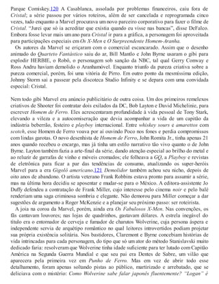 Parque Comiskey.120 A Casablanca, assolada por problemas financeiros, caiu fora de
Cristal; a série passou por vários roteiros, além de ser cancelada e reprogramada cinco
vezes, tudo enquanto a Marvel procurava um novo parceiro corporativo para fazer o filme de
Cristal. “Jurei que só ia acreditar que existia quando eu visse nas bancas”, disse DeFalco.
Embora fosse levar mais um ano para Cristal ir para a gráfica, a personagem foi aproveitada
para participações especiais em Os X-Men e O Surpreendente Homem-Aranha.
Os autores da Marvel se eriçaram com o comercial escancarado. Assim que o desenho
animado do Quarteto Fantástico saiu do ar, Bill Mantlo e John Byrne usaram o gibi para
explodir HERBIE, o Robô, o personagem sob sanção da NBC, tal qual Gerry Conway e
Ross Andru haviam demolido o Aranhamóvel. Enquanto triunfo da pureza criativa sobre a
pureza comercial, porém, foi uma vitória de Pirro. Em outro ponto da mesmíssima edição,
Johnny Storm sai a passear pela discoteca Studio Infinity e se depara com uma convidada
especial: Cristal.
Nem todo gibi Marvel era anúncio publicitário de outra coisa. Um dos primeiros remelexos
criativos de Shooter foi contratar dois exilados da DC, Bob Layton e David Michelinie, para
escrever Homem de Ferro. Eles acrescentaram profundidade à vida pessoal de Tony Stark,
elevando a vileza e a autocomiseração que devia acompanhar a vida de um capitão da
indústria beberrão, festeiro e playboy internacional. Entre whiskey sours e amarettos com
scotch, esse Homem de Ferro voava por aí ouvindo Poco nos fones e perdia compromissos
com lindas garotas. O novo desenhista de Homem de Ferro, John Romita Jr., tinha apenas 21
anos quando recebeu o encargo, mas já tinha um estilo narrativo tão vivo quanto o de John
Byrne. Layton também fazia a arte-final da série, dando atenção especial ao brilho do metal e
ao reluzir de garrafas de vinho e móveis cromados; ele folheava a GQ, a Playboy e revistas
de eletrônica para ficar a par das tendências de consumo, atualizando os super-heróis
Marvel para a era Gigolô americano.121 Demolidor também achou seu nicho, depois de
oito anos de abandono. O artista veterano Frank Robbins estava pronto para assumir a série,
mas na última hora decidiu se aposentar e mudar-se para o México. A editora-assistente Jo
Duffy defendeu a contratação de Frank Miller, cujo interesse pelo cinema noir e pelo balé
renderiam uma saga criminosa sombria e elegante. Não demorou para Miller começar a dar
sugestões de argumento a Roger McKenzie e a planejar seu próximo passo: ser roteirista.
A joia na coroa da Marvel, porém, ainda era Os Fabulosos X-Men. Nas convenções, os
fãs cantavam louvores; nas lojas de quadrinhos, gastavam dólares. A estrela inegável do
título era o entornador de cerveja e fumador de charutos Wolverine, cuja persona áspera e
independente servia de arquétipo romântico no qual leitores introvertidos podiam projetar
sua própria existência solitária. Nos bastidores, Claremont e Byrne concebiam histórias de
vida intrincadas para cada personagem, do tipo que só um ator do método Stanislavski muito
dedicado faria: resolveram que Wolverine tinha idade suficiente para ter lutado com Capitão
América na Segunda Guerra Mundial e que seu pai era Dentes de Sabre, um vilão que
aparecera pela primeira vez em Punho de Ferro. Mas em vez de abrir todo esse
detalhamento, foram apenas soltando pistas ao público, martirizado e arrebatado, que se
deliciava com o mistério: Como Wolverine sabe falar japonês fluentemente? “Logan” é
 