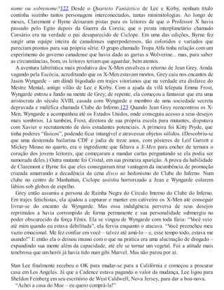 nome ou sobrenome?122 Desde o Quarteto Fantástico de Lee e Kirby, nenhum título
continha sozinho tantos personagens interconectados, tantas minimitologias. Ao longo de
meses, Claremont e Byrne deixaram pistas para os leitores de que o Professor X havia
passado pelo Egito depois da Guerra da Coreia; que o pirata interplanetário chamado
Corsário era na verdade o pai desaparecido de Ciclope. Em uma das edições, Byrne fez
surgir uma equipe inteira de canadenses superpoderosos, tão coloridos e variados que
pareciam prontos para sua própria série. O grupo chamado Tropa Alfa tinha relação com um
experimento do governo canadense que havia dado as garras a Wolverine... mas, para saber
as circunstâncias, bom, os leitores teriam que aguardar, bem atentos.
A aventura labiríntica mais produtiva dos X-Men envolveu o retorno de Jean Grey. Ainda
vagando pela Escócia, acreditando que os X-Men estavam mortos, Grey caiu nos encantos de
Jason Wyngarde – um dândi bigodudo em trajes vitorianos que na verdade era disfarce do
Mestre Mental, antigo vilão de Lee e Kirby. Com a ajuda da vilã telepata Emma Frost,
Wyngarde entrou a fundo na mente de Grey; de repente, ela começou a fantasiar que era uma
aristocrata do século XVIII, casada com Wyngarde e membro de uma sociedade secreta
depravada e maléfica chamada Clube do Inferno.123 Quando Jean Grey reencontrou os X-
Men, Wyngarde a acompanhou até os Estados Unidos, onde conseguiu acesso a seus desejos
mais sombrios. Lá também, Frost, diretora de sua própria escola para mutantes, disputava
com Xavier o recrutamento de dois estudantes potenciais. A primeira foi Kitty Pryde, que
tinha poderes “fásicos”, podendo ficar intangível e atravessar objetos sólidos. (Descobriu-se
que uma destemida bailarina CDF e judia de treze anos, com pôsteres de Leif Garrett e
Mickey Mouse no quarto, era o ingrediente que faltava a X-Men para encher de ternura o
coração dos jovens leitores, que começaram a mandar cartas perguntando se ela podia ser
namorada deles.) Outra mutante foi Cristal, em sua primeira aparição. A prova da habilidade
de Claremont e Byrne foi que eles conseguiram tirar vantagem da incumbência de promoção
cruzada amarrando a decadência da cena disco ao hedonismo do Clube do Inferno. Num
clube no centro de Manhattan, Ciclope assistiu horrorizado a Jean e Wyngarde colarem
lábios sob globos de espelho.
Grey então assumiu a persona de Rainha Negra do Círculo Interno do Clube do Inferno.
Em trajes fetichistas, ela ajudou a capturar e manter em cativeiro os X-Men até conseguir
livrar-se do encanto de Wyngarde. Mas essa indulgência perversa de seus desejos
reprimidos a havia corrompido de forma permanente e sua personalidade submergiu no
poder obscurecido da força Fênix. Ela se vingou de Wyngarde com toda fúria: “Você veio
até mim quando eu estava debilitada”, ela fervia enquanto o atacava. “Você preencheu meu
vazio emocional. Me fez confiar em você – talvez até amá-lo – e, esse tempo todo, estava me
usando!” E então ela o deixou insano com o que na prática era uma alucinação de drogado –
expandindo sua mente além da capacidade, até ele se tornar um vegetal. Foi a atitude mais
tenebrosa que um herói já havia tido num gibi Marvel. Mas não parou por aí.
Stan Lee finalmente recebeu o OK para mudar-se para a Califórnia e começou a procurar
casa em Los Angeles. Já que a Cadence estava pagando o valor da mudança, Lee ligou para
Sheldon Feinberg em seu escritório de West Caldwell, Nova Jersey, para dar a boa-nova.
“Achei a casa do Moe – eu quero comprá-la!”
 