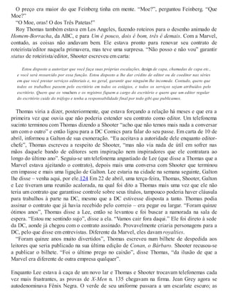 O preço era maior do que Feinberg tinha em mente. “Moe?”, perguntou Feinberg. “Que
Moe?”
“O Moe, oras! O dos Três Patetas!”
Roy Thomas também estava em Los Angeles, fazendo roteiros para o desenho animado de
Homem-Borracha, da ABC, e para Um é pouco, dois é bom, três é demais. Com a Marvel,
contudo, as coisas não andavam bem. Ele estava pronto para renovar seu contrato de
roteirista/editor naquela primavera, mas teve uma surpresa. “Não posso e não vou” garantir
status de roteirista/editor, Shooter escreveu em carta:
Estou disposto a autorizar que você faça suas próprias escalações, design de capa, chamadas de capa etc.,
e você será ressarcido por essa função. Estou disposto a lhe dar crédito de editor ou de coeditor nas séries
em que você prestar serviços editoriais e, no geral, garantir que ninguém lhe incomode. Contudo, quero que
todos os trabalhos passem pelo escritório em todos os estágios, e todos os serviços sejam atribuídos pelo
escritório. Quero que os vouchers e os registros fiquem a cargo do escritório e quero que um editor regular
do escritório cuide do tráfego e tenha a responsabilidade final por todo gibi que publicamos.
Thomas viria a dizer, posteriormente, que estava forçando a relação há meses e que era a
primeira vez que ouvia que não poderia estender seu contrato como editor. Um telefonema
sucinto terminou com Thomas dizendo a Shooter “acho que não temos mais nada a conversar
um com o outro” e então ligou para a DC Comics para falar do seu passe. Em carta de 10 de
abril, informou a Galton de sua exoneração. “Eu aceitava a autoridade dele enquanto editor-
chefe”, Thomas escreveu a respeito de Shooter, “mas não via nada de útil em sofrer nas
mãos daquele bando de editores sem inspiração nem inspiradores que ele contratara ao
longo do último ano”. Seguiu-se um telefonema angustiado de Lee (que disse a Thomas que a
Marvel estava ajeitando o contrato), depois mais uma conversa com Shooter que terminou
em impasse e mais uma ligação de Galton. Lee estaria na cidade na semana seguinte, Galton
lhe disse – venha aqui, por ele.124 Em 22 de abril, uma terça-feira, Thomas, Shooter, Galton
e Lee tiveram uma reunião acalorada, na qual foi dito a Thomas mais uma vez que ele não
teria um contrato que garantisse controle sobre seus títulos, tampouco poderia haver cláusula
para trabalhos à parte na DC, mesmo que a DC estivesse disposta a tanto. Thomas podia
assinar o contrato que já havia recebido pelo correio – era pegar ou largar. “Foram quinze
ótimos anos”, Thomas disse a Lee, então se levantou e foi buscar a namorada na sala de
espera. “Estou me sentindo sujo”, disse a ela. “Vamos cair fora daqui.” Ele foi direto à sede
da DC, aonde já chegou com o contrato assinado. Provavelmente criaria personagens para a
DC, pelo que disse em entrevistas. Diferente da Marvel, eles davam royalties.
“Foram quinze anos muito divertidos”, Thomas escreveu num bilhete de despedida aos
leitores que seria publicado na sua última edição de Conan, o Bárbaro. Shooter recusou-se
a publicar o bilhete. “Foi o último prego no caixão”, disse Thomas, “da ilusão de que a
Marvel era diferente de outra empresa qualquer”.
Enquanto Lee estava à caça de um novo lar e Thomas e Shooter trocavam telefonemas cada
vez mais frustrantes, as provas de X-Men n. 135 chegavam na firma. Jean Grey agora se
autodenominava Fênix Negra. O verde de seu uniforme passara a um escarlate escuro; as
 