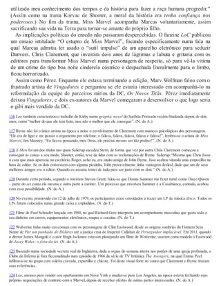utilizado meu conhecimento dos tempos e da história para fazer a raça humana progredir.”
(Assim como na trama Korvac de Shooter, a moral da história era tenha confiança nos
poderosos.) No fim da trama, Miss Marvel acompanha Marcus voluntariamente, assim
sacrificando sua vida na Terra para tornar-se amante do próprio filho.
As implicações políticas do enredo não passaram despercebidas. O fanzine LoC publicou
um ensaio intitulado “O estupro de Miss Marvel”, focando especificamente numa fala na
qual Marcus admitia ter usado o “sutil impulso” de um aparelho eletrônico para seduzir
Danvers. Chris Claremont, que investira dois anos de lágrimas e labuta e gritaria com os
editores para transformar Miss Marvel numa personagem de respeito, só para vê-la vítima
de um crime do tipo boa noite cinderela cósmico e despachada literalmente para o limbo,
ficou horrorizado.
Assim como Pérez. Enquanto ele estava terminando a edição, Marv Wolfman falou com o
frustrado artista de Vingadores e perguntou se ele estaria interessado em acompanhá-lo na
reformulação da equipe de parceiros mirins da DC, Os Novos Titãs. Pérez imediatamente
deixou Vingadores, e dois ex-autores da Marvel começaram a desenvolver o que logo seria
o gibi mais vendido da DC.
116 Lee também caracterizou o trabalho de Kirby numa graphic novel do Surfista Prateado recém-finalizada depois de dois
anos, como “melhor do que ele tem feito, mas não o melhor que ele consegue”. (N. do A.)
117 Byrne não foi o único artista na época a notar o envolvimento de Claremont com nuances psicológicas dos personagens.
“Ele era de ligar e me passar o argumento por telefone; e falava, falava, falava, falava e falava!”, lembra-se o artista de Miss
Marvel, Jim Mooney. “Eu ficava pensando, meu Deus, ele precisa mesmo ser tão prolixo?”. (N. do A.)
118 X-Men foi um dos títulos nos quais Salicrup sucedeu Stern, de forma que vez por outra Chris Claremont começou a
conseguir as coisas a seu modo. Shooter, então, teve de lidar com as reclamações de Byrne. Salicrup: “Mesmo que Chris fosse
o cara que mais aparecia no escritório, Roger, acho eu, era muito amigo de John Byrne. Isso acabou virando uma empecilho na
hora de editar. Se os dois estivessem com alguma picuinha, John provavelmente tinha vantagem desleal, dado que um de seus
melhores amigos era o editor. Quando eu assumi, tentei de tudo para ser justo com os dois.” (N. do A.)
119 Durante certo período, segundo o roteirista Steven Grant, falou-se que Donna Summer iria fazer turnê como Disco Queen
– parte do set como ela mesma e outra parte a caráter. Um processo que envolveu Summer e a Casablanca, contudo, acabou
com essa possibilidade. (N. do A.)
120 No evento, promovido em 12 de julho de 1979, os participantes eram convidados a trazer um LP de música disco. Todos os
LPs foram colocados numa grande caixa e explodidos. (N. do T.)
121 Filme de Paul Schrader lançado em 1980, no qual Richard Gere interpreta um acompanhante masculino que gasta todo o
seu dinheiro em carros, equipamentos eletrônicos, roupas e cocaína. (N. do T.)
122 Wolverine tinha muito em comum com os personagens de Clint Eastwood, desde as origens sombrias do Homem Sem
Nome de Por um punhado de Dólares até a justiça crua do Inspetor Callahan de Perseguidor implacável. Em 2011, quando
o diretor James Mangold e o ator Hugh Jackman estavam planejando um filme de Wolverine, usaram como modelo o Eastwood
de Josey Wales: o fora da lei. (N. do A.)
123 Baseado numa sociedade secreta real da Inglaterra, dada a orgias de semana inteira nos porões de uma igreja profanada, o
Clube do Inferno já fora ficcionalizado num episódio de 1966 da série de TV britânica The Avengers, na qual Emma Peel
infiltrava-se no grupo com coleira cravada, espartilho e chicote. Foi deste visual forte no couro que Claremont e Byrne tiraram
suas referências.
124 Lee, ansioso para vender seu apartamento em Nova York e mudar-se para Los Angeles, na época estava fechando suas
próprias negociações de contrato com a Marvel, depois de receber ofertas de outras partes interessadas. (N. do A.)
 