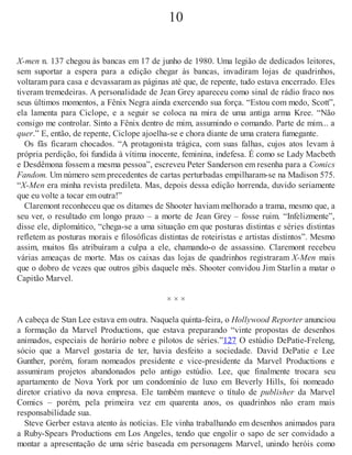 10
X-men n. 137 chegou às bancas em 17 de junho de 1980. Uma legião de dedicados leitores,
sem suportar a espera para a edição chegar às bancas, invadiram lojas de quadrinhos,
voltaram para casa e devassaram as páginas até que, de repente, tudo estava encerrado. Eles
tiveram tremedeiras. A personalidade de Jean Grey apareceu como sinal de rádio fraco nos
seus últimos momentos, a Fênix Negra ainda exercendo sua força. “Estou com medo, Scott”,
ela lamenta para Ciclope, e a seguir se coloca na mira de uma antiga arma Kree. “Não
consigo me controlar. Sinto a Fênix dentro de mim, assumindo o comando. Parte de mim... a
quer.” E, então, de repente, Ciclope ajoelha-se e chora diante de uma cratera fumegante.
Os fãs ficaram chocados. “A protagonista trágica, com suas falhas, cujos atos levam à
própria perdição, foi fundida à vítima inocente, feminina, indefesa. É como se Lady Macbeth
e Desdêmona fossem a mesma pessoa”, escreveu Peter Sanderson em resenha para a Comics
Fandom. Um número sem precedentes de cartas perturbadas empilharam-se na Madison 575.
“X-Men era minha revista predileta. Mas, depois dessa edição horrenda, duvido seriamente
que eu volte a tocar em outra!”
Claremont reconheceu que os ditames de Shooter haviam melhorado a trama, mesmo que, a
seu ver, o resultado em longo prazo – a morte de Jean Grey – fosse ruim. “Infelizmente”,
disse ele, diplomático, “chega-se a uma situação em que posturas distintas e séries distintas
refletem as posturas morais e filosóficas distintas de roteiristas e artistas distintos”. Mesmo
assim, muitos fãs atribuíram a culpa a ele, chamando-o de assassino. Claremont recebeu
várias ameaças de morte. Mas os caixas das lojas de quadrinhos registraram X-Men mais
que o dobro de vezes que outros gibis daquele mês. Shooter convidou Jim Starlin a matar o
Capitão Marvel.
× × ×
A cabeça de Stan Lee estava em outra. Naquela quinta-feira, o Hollywood Reporter anunciou
a formação da Marvel Productions, que estava preparando “vinte propostas de desenhos
animados, especiais de horário nobre e pilotos de séries.”127 O estúdio DePatie-Freleng,
sócio que a Marvel gostaria de ter, havia desfeito a sociedade. David DePatie e Lee
Gunther, porém, foram nomeados presidente e vice-presidente da Marvel Productions e
assumiram projetos abandonados pelo antigo estúdio. Lee, que finalmente trocara seu
apartamento de Nova York por um condomínio de luxo em Beverly Hills, foi nomeado
diretor criativo da nova empresa. Ele também manteve o título de publisher da Marvel
Comics – porém, pela primeira vez em quarenta anos, os quadrinhos não eram mais
responsabilidade sua.
Steve Gerber estava atento às notícias. Ele vinha trabalhando em desenhos animados para
a Ruby-Spears Productions em Los Angeles, tendo que engolir o sapo de ser convidado a
montar a apresentação de uma série baseada em personagens Marvel, unindo heróis como
 