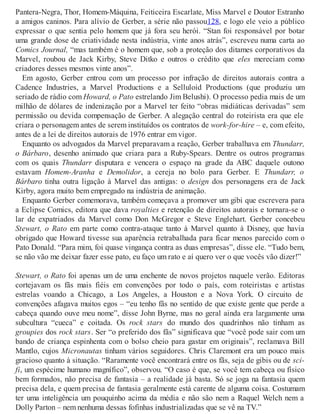 Pantera-Negra, Thor, Homem-Máquina, Feiticeira Escarlate, Miss Marvel e Doutor Estranho
a amigos caninos. Para alívio de Gerber, a série não passou128, e logo ele veio a público
expressar o que sentia pelo homem que já fora seu herói. “Stan foi responsável por botar
uma grande dose de criatividade nesta indústria, vinte anos atrás”, escreveu numa carta ao
Comics Journal, “mas também é o homem que, sob a proteção dos ditames corporativos da
Marvel, roubou de Jack Kirby, Steve Ditko e outros o crédito que eles mereciam como
criadores desses mesmos vinte anos”.
Em agosto, Gerber entrou com um processo por infração de direitos autorais contra a
Cadence Industries, a Marvel Productions e a Selluloid Productions (que produziu um
seriado de rádio com Howard, o Pato estrelando Jim Belushi). O processo pedia mais de um
milhão de dólares de indenização por a Marvel ter feito “obras midiáticas derivadas” sem
permissão ou devida compensação de Gerber. A alegação central do roteirista era que ele
criara o personagem antes de serem instituídos os contratos de work-for-hire – e, com efeito,
antes de a lei de direitos autorais de 1976 entrar em vigor.
Enquanto os advogados da Marvel preparavam a reação, Gerber trabalhava em Thundarr,
o Bárbaro, desenho animado que criara para a Ruby-Spears. Dentre os outros programas
com os quais Thundarr disputara e vencera o espaço na grade da ABC daquele outono
estavam Homem-Aranha e Demolidor, a cereja no bolo para Gerber. E Thundarr, o
Bárbaro tinha outra ligação à Marvel das antigas: o design dos personagens era de Jack
Kirby, agora muito bem empregado na indústria de animação.
Enquanto Gerber comemorava, também começava a promover um gibi que escrevera para
a Eclipse Comics, editora que dava royalties e retenção de direitos autorais e tornara-se o
lar de expatriados da Marvel como Don McGregor e Steve Englehart. Gerber concebeu
Stewart, o Rato em parte como contra-ataque tanto à Marvel quanto à Disney, que havia
obrigado que Howard tivesse sua aparência retrabalhada para ficar menos parecido com o
Pato Donald. “Para mim, foi quase vingança contra as duas empresas”, disse ele. “Tudo bem,
se não vão me deixar fazer esse pato, eu faço um rato e aí quero ver o que vocês vão dizer!”
Stewart, o Rato foi apenas um de uma enchente de novos projetos naquele verão. Editoras
cortejavam os fãs mais fiéis em convenções por todo o país, com roteiristas e artistas
estrelas voando a Chicago, a Los Angeles, a Houston e a Nova York. O circuito de
convenções afagava muitos egos – “eu tenho fãs no sentido de que existe gente que perde a
cabeça quando ouve meu nome”, disse John Byrne, mas no geral ainda era largamente uma
subcultura “cueca” e coitada. Os rock stars do mundo dos quadrinhos não tinham as
groupies dos rock stars. Ser “o preferido dos fãs” significava que “você pode sair com um
bando de criança espinhenta com o bolso cheio para gastar em originais”, reclamava Bill
Mantlo, cujos Micronautas tinham vários seguidores. Chris Claremont era um pouco mais
gracioso quanto à situação. “Raramente você encontrará entre os fãs, seja de gibis ou de sci-
fi, um espécime humano magnífico”, observou. “O caso é que, se você tem cabeça ou físico
bem formados, não precisa de fantasia – a realidade já basta. Só se joga na fantasia quem
precisa dela, e quem precisa de fantasia geralmente está carente de alguma coisa. Costumam
ter uma inteligência um pouquinho acima da média e não são nem a Raquel Welch nem a
Dolly Parton – nem nenhuma dessas fofinhas industrializadas que se vê na TV.”
 