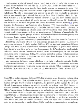Havia muito a se discutir em palestras e estandes de sessão de autógrafos, com ou sem
fofinhas. Os fãs vinham com tudo atrás de Os Novos Titãs. A série era considerada “os X-
Men da DC” pela forma como também havia tirado o pó de personagens dos anos 1960,
unindo-os a novos integrantes de terras distantes e aproveitando conflitos culturais para criar
melodrama. Mas não se podia negar que também era um gibi bem produzido, e a primeira
ameaça ao monopólio que a Marvel tinha sobre o hype. Na tricentésima edição de Thor,
Mark Gruenwald e Ralph Macchio vieram terminar a saga que Roy Thomas deixara
inacabada. A primeira edição de Cavaleiro da Lua, por Doug Moench e Bill Sienkiewicz,
saiu das rotativas no início de agosto, uma versão moderninha tanto do Sombra129 quanto
dos gibis do Batman por Neal Adams no início dos anos 1970. Havia novidades como uma
série de especiais em tamanho avantajado chamados Marvel Graphic Novels: álbuns de 64
páginas impressos em papel de alta qualidade a serem vendidos a cinco ou seis dólares nas
lojas de quadrinhos e, com sorte, livrarias normais como a B. Dalton e a Waldenbooks. Ah,
e finalmente ia sair aquele gibi que a Marvel prometera vender exclusivamente para lojistas
do mercado direto: o mundo finalmente ia ver Cristal n. 1.
Cercado por fãs que só tinham uma pergunta em mente – Jean Grey não vai voltar mesmo?
–, John Byrne atravessava o tropel com uma camiseta em que estava escrito: ELA MORREU E
VAI CONTINUAR MORTA. A edição seguinte, X-Men n. 138, carregada de memórias sofridas de
Ciclope com Jean, foi para os marveletes românticos incorrigíveis o que os cinco minutos
finais de Noivo neurótico, noiva nervosa foram para os fãs de Woody Allen. Vendeu ainda
mais que a edição anterior. Como se não bastasse, Byrne havia conseguido, ao lado de Roger
Stern, recuperar a popularidade de Capitão América, trazendo o herói de volta às suas raízes
de combate aos nazistas, e imbuindo seu alter ego Steve Rogers com algo que se
assemelhava a uma personalidade.
Mas outro artista da Marvel estava subindo na preferência, rivalizando a atenção dos fãs.
O trabalho expressionista de Frank Miller em Demolidor tornara o título um dos preferidos
dos leitores pela primeira vez em seus quinze anos de história. Miller começou a sentar-se
ao lado de Byrne nas convenções e a sussurrar, em tom ameaçador: “Estou chegando, John”.
× × ×
Frank Miller mudara-se para o Soho em 1977. Era um garoto vindo do campo, bastante alto e
encantado com Nova York. Quando não estava juntando trocados para pagar o aluguel,
fazendo serviços de publicidade e carpintaria, ele passeava pelos saguões da DC e da
Marvel, importunando editores ou pedindo conselho de artistas como Neal Adams, no
estúdio Continuity. “Neal foi um que me deu bastante atenção, foi muito generoso”, disse
Miller, “mesmo que no fim da nossa conversa ele tenha dito para eu voltar para Vermont”.
Em vez disso, Miller conseguiu uma vaga em Demolidor, trabalhando com o roteirista
Roger McKenzie, e pôs em uso seu interesse pelo cinema noir e por panoramas urbanos bem
elaborados. Demolidor era o mais próximo que a Marvel tinha de um detetive particular e
deu a Miller uma forma de celebrar seu caso de amor com Nova York. Diferente de quase
todos os artistas populares desde Adams, Miller preferia o expressionismo ao realismo;
 