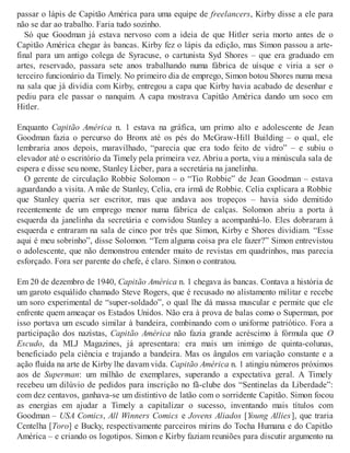 passar o lápis de Capitão América para uma equipe de freelancers, Kirby disse a ele para
não se dar ao trabalho. Faria tudo sozinho.
Só que Goodman já estava nervoso com a ideia de que Hitler seria morto antes de o
Capitão América chegar às bancas. Kirby fez o lápis da edição, mas Simon passou a arte-
final para um antigo colega de Syracuse, o cartunista Syd Shores – que era graduado em
artes, reservado, passara sete anos trabalhando numa fábrica de uísque e viria a ser o
terceiro funcionário da Timely. No primeiro dia de emprego, Simon botou Shores numa mesa
na sala que já dividia com Kirby, entregou a capa que Kirby havia acabado de desenhar e
pediu para ele passar o nanquim. A capa mostrava Capitão América dando um soco em
Hitler.
Enquanto Capitão América n. 1 estava na gráfica, um primo alto e adolescente de Jean
Goodman fazia o percurso do Bronx até os pés do McGraw-Hill Building – o qual, ele
lembraria anos depois, maravilhado, “parecia que era todo feito de vidro” – e subiu o
elevador até o escritório da Timely pela primeira vez. Abriu a porta, viu a minúscula sala de
espera e disse seu nome, Stanley Lieber, para a secretária na janelinha.
O gerente de circulação Robbie Solomon – o “Tio Robbie” de Jean Goodman – estava
aguardando a visita. A mãe de Stanley, Celia, era irmã de Robbie. Celia explicara a Robbie
que Stanley queria ser escritor, mas que andava aos tropeços – havia sido demitido
recentemente de um emprego menor numa fábrica de calças. Solomon abriu a porta à
esquerda da janelinha da secretária e convidou Stanley a acompanhá-lo. Eles dobraram à
esquerda e entraram na sala de cinco por três que Simon, Kirby e Shores dividiam. “Esse
aqui é meu sobrinho”, disse Solomon. “Tem alguma coisa pra ele fazer?” Simon entrevistou
o adolescente, que não demonstrou entender muito de revistas em quadrinhos, mas parecia
esforçado. Fora ser parente do chefe, é claro. Simon o contratou.
Em 20 de dezembro de 1940, Capitão América n. 1 chegava às bancas. Contava a história de
um garoto esquálido chamado Steve Rogers, que é recusado no alistamento militar e recebe
um soro experimental de “super-soldado”, o qual lhe dá massa muscular e permite que ele
enfrente quem ameaçar os Estados Unidos. Não era à prova de balas como o Superman, por
isso portava um escudo similar à bandeira, combinando com o uniforme patriótico. Fora a
participação dos nazistas, Capitão América não fazia grande acréscimo à fórmula que O
Escudo, da MLJ Magazines, já apresentara: era mais um inimigo de quinta-colunas,
beneficiado pela ciência e trajando a bandeira. Mas os ângulos em variação constante e a
ação fluida na arte de Kirby lhe davam vida. Capitão América n. 1 atingiu números próximos
aos de Superman: um milhão de exemplares, superando a expectativa geral. A Timely
recebeu um dilúvio de pedidos para inscrição no fã-clube dos “Sentinelas da Liberdade”:
com dez centavos, ganhava-se um distintivo de latão com o sorridente Capitão. Simon focou
as energias em ajudar a Timely a capitalizar o sucesso, inventando mais títulos com
Goodman – USA Comics, All Winners Comics e Jovens Aliados [Young Allies], que traria
Centelha [Toro] e Bucky, respectivamente parceiros mirins do Tocha Humana e do Capitão
América – e criando os logotipos. Simon e Kirby faziam reuniões para discutir argumento na
 