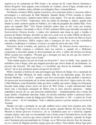 inspirava-se no cartunismo de Will Eisner e de artistas da EC como Harvey Kurtzman e
Bernie Krigstein. Suas páginas eram recheadas de viadutos, torres-d’água, arranha-céus de
vidro e bares sórdidos, todos enfiados em retângulos finos e claustrofóbicos.
Jim Shooter orientava Miller quanto à narrativa; eles saíam para beber e conversar sobre o
personagem e a motivação de Matt Murdock. Quando Denny O’Neil assumiu as rédeas
editorias de Demolidor, também tomou Miller como pupilo. “Foi um dos melhores alunos
que tive”, disse O’Neil. “Jogávamos vôlei nas tardes de domingo e, depois, quando todo
mundo ia comer cachorro-quente no Nathan’s, ele vinha me perguntar das minhas HQs. Virou
quase um segundo filho.” Eles faziam refeições juntos duas ou três vezes por semana,
dissecando tramas e discutindo o ofício. O’Neil contratou Miller para desenhar um anual do
Surpreendente Homem-Aranha; e juntos eles montaram uma trama na qual o Aranha, à
procura do Doutor Octopus, descobre-se num show punk-rock no clube CBGB, do Bowery.
Foi uma introdução perfeita à estética Miller: enquanto o resto dos heróis da Marvel ficava
nas mofadas discotecas, Miller rasgava tudo e começava do zero, com um vocabulário
reduzido e lembranças à violência, à crueza e ao medo do início dos anos 1950.
Demolidor havia evoluído, nas palavras de O’Neil, “de Homem-Aranha meia-boca a
meteoro”. Miller começou a colaborar mais nos roteiros e, quando ele e McKenzie
começaram a discordar quanto ao direcionamento da série, o editor não hesitou em deixar
Miller assumir por completo. “Presumi que o destaque era mais da arte que dos roteiros”,
disse O’Neil. “Então, fiquei com o Frank.”
“Todo mundo gostava da arte do Frank em Demolidor”, disse Jo Duffy, “mas, quando ele
trabalhava com o Roger, acho que ninguém percebia que estava diante de um fenômeno. As
pessoas não ficavam: ‘Oh, meu Deus, é o escolhido, que desceu da montanha – estamos
salvos!’ até os dois primeiros meses em que ele fez roteiro”.
Miller concebeu a história de uma personagem que batizou de Indigo. Era a namorada de
faculdade de Matt Murdock, há muito sumida, filha de um diplomata grego. Ela havia
deixado Murdock – e os EUA – quando o pai fora assassinado; tendo perdido a inocência,
ela passou por um treinamento até se tornar mercenária de alto nível. Agora estava de volta,
e Matt Murdock, como Demolidor, tinha que deter a mulher que amava. Indigo era fortemente
baseada numa antiga femme fatale do Spirit de Will Eisner, a espiã internacional Sand
Saref, mas a fascinação emergente de Miller com as artes marciais japonesas – Indigo
empunhava um par de sai, que pareciam miniforcados – instantaneamente deu à trama um
toque inédito, visualmente marcante. Então, ele decidiu trabalhar melhor o potencial mítico
da história mudando o nome de Indigo para Elektra. Demolidor n. 168 – a estreia de Frank
Miller, auteur – foi hit instantâneo. Toda a indústria passou a prestar atenção ao jovem de
Vermont.
Mandar em toda a produção de um gibi também soava como bom esquema para John
Byrne. Na San Diego Comic-Con do início de agosto, quando Shooter lhe disse que Doug
Moench ia deixar Quarteto Fantástico, ele se voluntariou para ser o roteirista; algumas
semanas depois, mais uma vez incomodado com a forma como Claremont havia escrito uma
página de X-Men, resolveu que estava cansado de dividir os controles, cansado de brigar
com Claremont pela personalidade de Ciclope, ou se Wolverine deveria ficar de máscara,
ou se a vilania de Magneto permitia espaço para atos nobres. Num sábado, Byrne ligou para
 